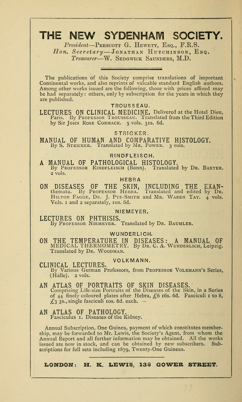 President—Peescott G. Hewett, Esq., F.B.S. Hon. Secretary—Jonathan Hutchinson, Esq. Treasurer—W. Sedgwick Saunders, M.D. The publications of this Society comprise translations of important Continental works, and also reprints of valuable standard English authors. Among other works issued are the following, those with prices affixed may be had separately: others, only by subscription for the years in which they are published. TROUSSEAU. LECTURES ON CLINICAL MEDICINE, Delivered at the Hotel Dieu, Paris. By Professor Trousseau. Translated from the Third Edition by Sir John Rose Cormack. 5 vols. 31s. 6d. STRICKER. MANUAL OF HUMAN AND COMPARATIVE HISTOLOGY. By S. Stricker. Translated by Mr. Power. 3 vols. RINDFLEISCH. A MANUAL OF PATHOLOGICAL HISTOLOGY. By Professor Rindfleisch (Bonn). Translated by Dr. Baxter. 2 vols. HEBRA ON DISEASES OF THE SKIN, INCLUDING THE EXAN- themata. By Professor Hebra. Translated and edited by Dr. Hilton Fagge, Dr. J. Pye-Smith and Mr. Waren Tay. 4 vols. Vols. 1 and 2 separately, 10s. 6d. NIEMEYER. LECTURES ON PHTHISIS. By Professor Niemeyer. Translated by Dr. Baumler. WUNDERLICH. ON THE TEMPERATURE IN DISEASES: A MANUAL OF MEDICAL THERMOMETRY. By Dr. C. A. Wunderlich, Leipzig. Translated by Dr. Woodman. VOLKMANN. CLINICAL LECTURES. By Various German Professors, from Professor Volkmann's Series, (Halle). 2 vols. AN ATLAS OF. PORTRAITS OF SKIN DISEASES, Comprising Life-size Portraits of the Diseases of the Skin, in a Series of 44 finely coloured plates after Hebra, £6 16s. 6d. Fasciculi 1 to 8, £3 3s., single fasciculi 10s. 6d. each. - AN ATLAS OF PATHOLOGY. Fasciculus 1. Diseases of the Kidney. Annual Subscription, One Guinea, payment of which constitutes member- ship, may be forwarded to Mr. Lewis, the Society's Agent, from whom the Annual Report and all further information may be obtained. All the works issued are now in stock, and can be obtained by new subscribers. Sub- scriptions for full sets including 1879, Twenty-One Guineas.