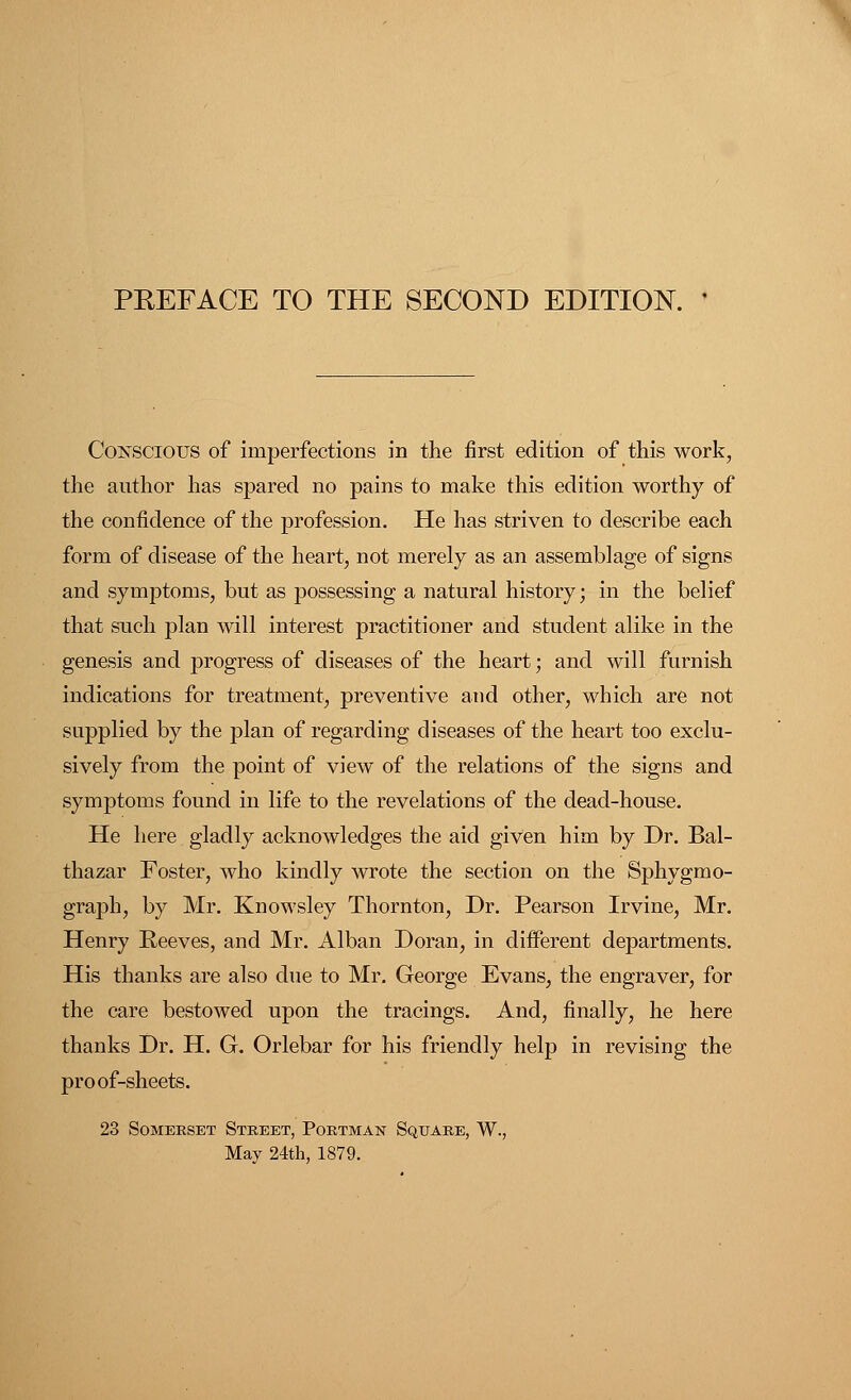 Conscious of imperfections in the first edition of this work, the author has spared no pains to make this edition worthy of the confidence of the profession. He has striven to describe each form of disease of the heart, not merely as an assemblage of signs and symptoms, but as possessing a natural history; in the belief that such plan will interest practitioner and student alike in the genesis and progress of diseases of the heart; and will furnish indications for treatment, preventive and other, which are not supplied by the plan of regarding diseases of the heart too exclu- sively from the point of view of the relations of the signs and symptoms found in life to the revelations of the dead-house. He here gladly acknowledges the aid given him by Dr. Bal- thazar Foster, who kindly wrote the section on the Sphygmo- graph, by Mr. Knowsley Thornton, Dr. Pearson Irvine, Mr. Henry Reeves, and Mr. Alban Doran, in different departments. His thanks are also due to Mr. George Evans, the engraver, for the care bestowed upon the tracings. And, finally, he here thanks Dr. H. G. Orlebar for his friendly help in revising the proof-sheets. 23 Somerset Street, Postman Square, W., May 24th, 1879.