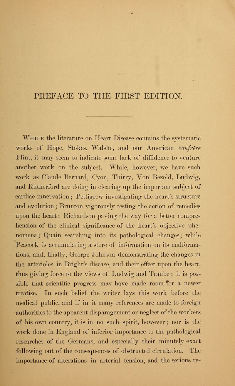 While the literature on Heart Disease contains the systematic works of Hope, Stokes, Walshe, and our American confrere Flint, it may seem to indicate some lack of diffidence to venture another work on the subject. While, however, we have such work as Claude Bernard, Cyon, Thirry, Von Bezold, Ludwig, and Rutherford are doing in clearing up the important subject of cardiac innervation; Pettigrew investigating the heart's structure and evolution; Brunton vigorously testing the action of remedies upon the heart; Richardson paving the way for a better compre- hension of the clinical significance of the heart's objective phe- nomena; Quain searching into its pathological changes; while Peacock is accumulating a store of information on its malforma- tions, and, finally, George Johnson demonstrating the changes in the arterioles in Bright's disease, and their effect upon the heart, thus giving force to the views of Ludwig and Traube ; it is pos- sible that scientific progress may have made room Tor a newer treatise. In such belief the writer lays this work before the medical public, and if in it many references are made to foreign authorities to the apparent disparagement or neglect of the workers of his own country, it is in no such spirit, however; nor is the work done in England of inferior importance to the pathological researches of the Germans, and especially their minutely exact following out of the consequences of obstructed circulation. The importance of alterations in arterial tension, and the serious re-