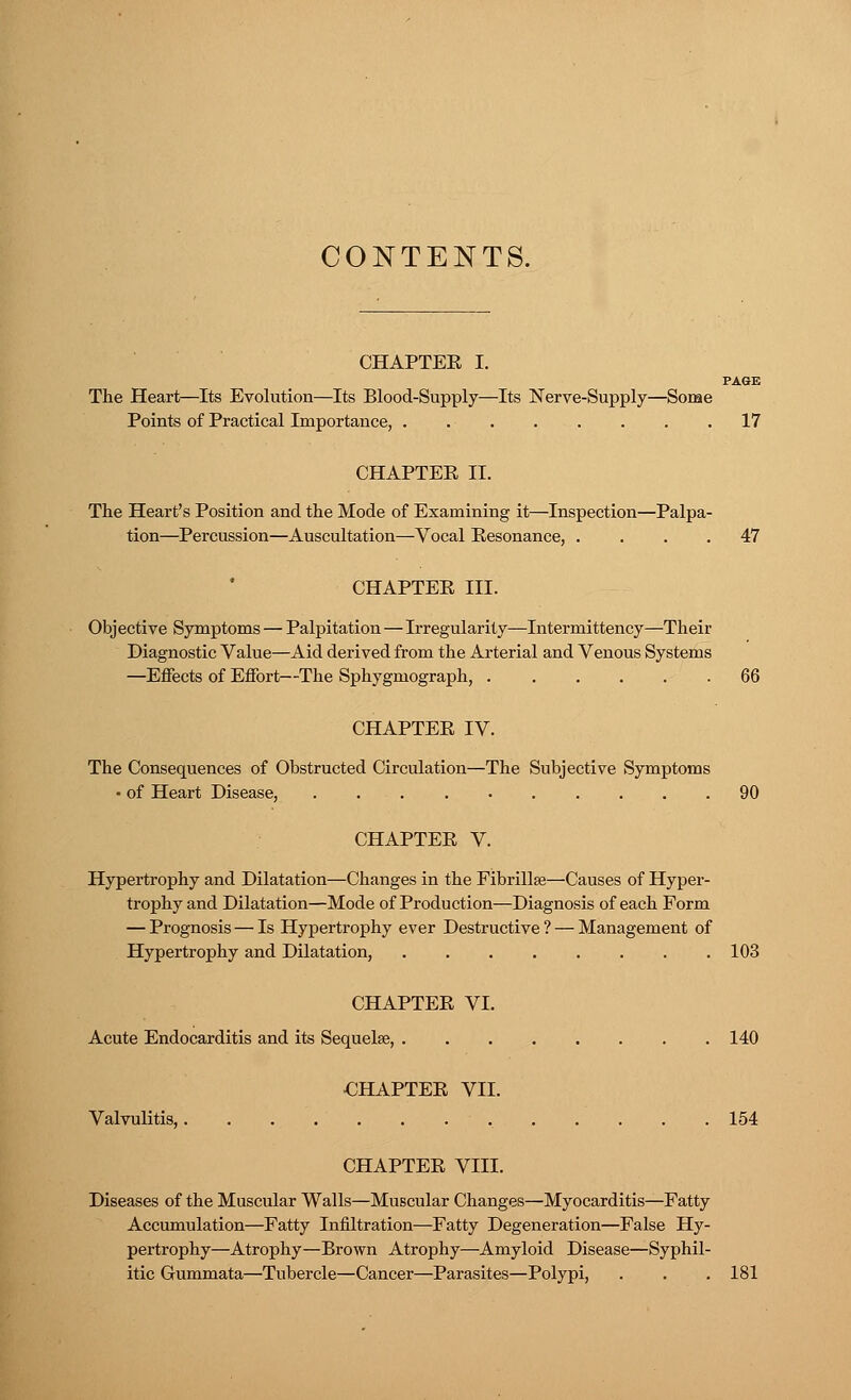 CONTENTS. CHAPTER I. PAGE The Heart—Its Evolution—Its Blood-Supply—Its Nerve-Supply—Some Points of Practical Importance, 17 CHAPTEE II. The Heart's Position and the Mode of Examining it—Inspection—Palpa- tion—Percussion—Auscultation—Vocal Resonance, .... 47 CHAPTEE III. Objective Symptoms — Palpitation—Irregularity—Intermittency—Their Diagnostic Value—Aid derived from the Arterial and Venous Systems —Effects of Effort—The Sphygmograph, 66 CHAPTEE IV. The Consequences of Obstructed Circulation—The Subjective Symptoms • of Heart Disease, 90 CHAPTEE V. Hypertrophy and Dilatation—Changes in the Fibrillse—Causes of Hyper- trophy and Dilatation—Mode of Production—Diagnosis of each Form — Prognosis — Is Hypertrophy ever Destructive ? — Management of Hypertrophy and Dilatation, 103 CHAPTEE VI. Acute Endocarditis and its Sequelae, 140 CHAPTEE VII. Valvulitis, 154 CHAPTEE VIII. Diseases of the Muscular Walls—Muscular Changes—Myocarditis—Fatty Accumulation—Fatty Infiltration—Fatty Degeneration—False Hy- pertrophy—Atrophy—Brown Atrophy—Amyloid Disease—Syphil- itic Gummata—Tubercle—Cancer—Parasites—Polypi, . . . 181