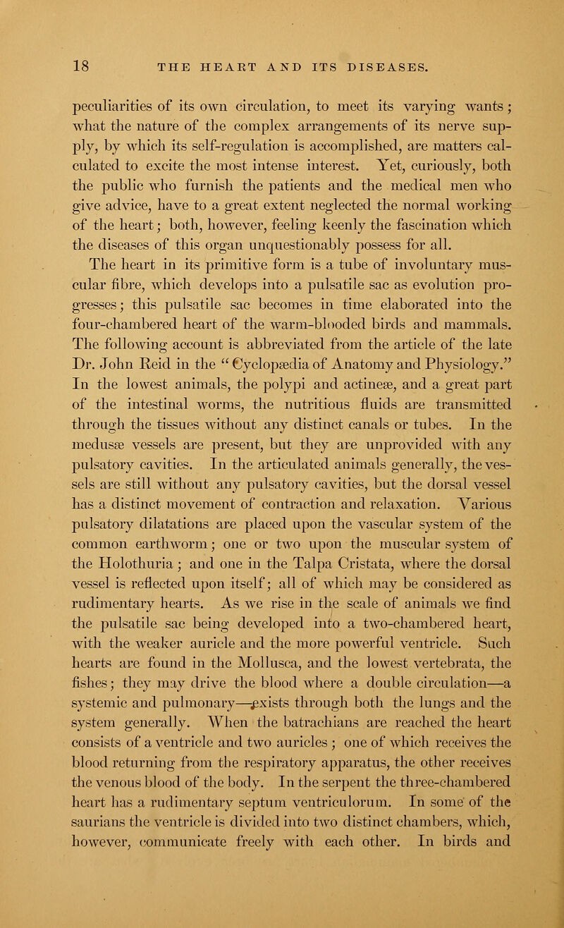 peculiarities of its own circulation, to meet its varying wants; what the nature of the complex arrangements of its nerve sup- ply, by which its self-regulation is accomplished, are matters cal- culated to excite the most intense interest. Yet, curiously, both the public who furnish the patients and the medical men who give advice, have to a great extent neglected the normal working of the heart; both, however, feeling keenly the fascination which the diseases of this organ unquestionably possess for all. The heart in its primitive form is a tube of involuntary mus- cular fibre, which develops into a pulsatile sac as evolution pro- gresses; this pulsatile sac becomes in time elaborated into the four-chambered heart of the warm-blooded birds and mammals. The following account is abbreviated from the article of the late Dr. John Reid in the  Cyclopaedia of Anatomy and Physiology. In the lowest animals, the polypi and actinese, and a great part of the intestinal worms, the nutritious fluids are transmitted through the tissues without any distinct canals or tubes. In the medusa? vessels are present, but they are unprovided with any pulsatory cavities. In the articulated animals generally, the ves- sels are still without any pulsatory cavities, but the dorsal vessel has a distinct movement of contraction and relaxation. Various pulsatory dilatations are placed upon the vascular system of the common earthworm; one or two upon the muscular system of the Holothuria; and one in the Talpa Cristata, where the dorsal vessel is reflected upon itself; all of which may be considered as rudimentary hearts. As we rise in the scale of animals we find the pulsatile sac being developed into a two-chambered heart, with the weaker auricle and the more powerful ventricle. Such hearts are found in the Mollusca, and the lowest vertebrata, the fishes; they may drive the blood where a double circulation—a systemic and pulmonary—-.exists through both the lungs and the system generally. When the batrachians are reached the heart consists of a ventricle and two auricles ; one of which receives the blood returning from the respiratory apparatus, the other receives the venous blood of the body. In the serpent the three-chambered heart has a rudimentary septum ventriculorum. In some of the saurians the ventricle is divided into two distinct chambers, which, however, communicate freely with each other. In birds and