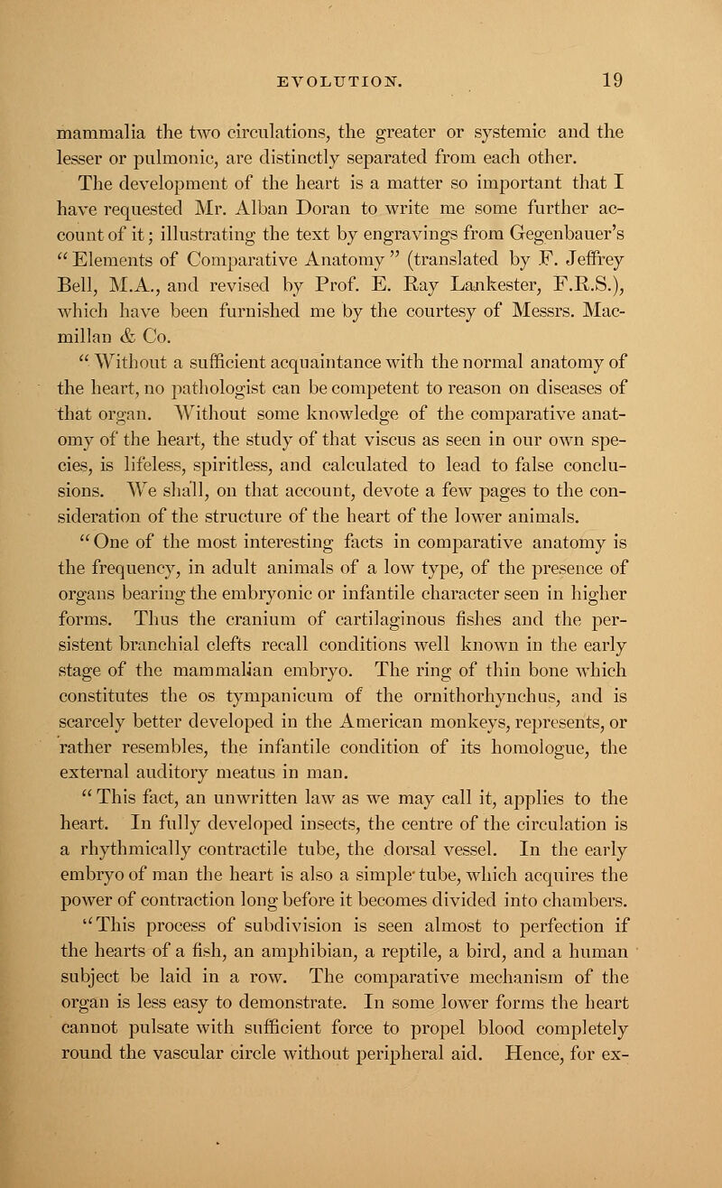 mammalia the two circulations, the greater or systemic and the lesser or pulmonic, are distinctly separated from each other. The development of the heart is a matter so important that I have requested Mr. Alban Doran to write me some further ac- count of it; illustrating the text by engravings from Gegenbauer's  Elements of Comparative Anatomy  (translated by E. Jeffrey Bell, M.A., and revised by Prof. E. Ray Lankester, F.R.S.), which have been furnished me by the courtesy of Messrs. Mac- millan & Co.  Without a sufficient acquaintance with the normal anatomy of the heart, no pathologist can be competent to reason on diseases of that organ. Without some knowledge of the comparative anat- omy of the heart, the study of that viscus as seen in our own spe- cies, is lifeless, spiritless, and calculated to lead to false conclu- sions. We shall, on that account, devote a few pages to the con- sideration of the structure of the heart of the lower animals.  One of the most interesting facts in comparative anatomy is the frequency, in adult animals of a low type, of the presence of organs bearing the embryonic or infantile character seen in higher forms. Thus the cranium of cartilaginous fishes and the per- sistent branchial clefts recall conditions well known in the early stage of the mammalian embryo. The ring of thin bone which constitutes the os tympanicum of the ornithorhynchus, and is scarcely better developed in the American monkeys, represents, or rather resembles, the infantile condition of its homologue, the external auditory meatus in man.  This fact, an unwritten law as we may call it, applies to the heart. In fully developed insects, the centre of the circulation is a rhythmically contractile tube, the dorsal vessel. In the early embryo of man the heart is also a simple' tube, which acquires the power of contraction long before it becomes divided into chambers. ''This process of subdivision is seen almost to perfection if the hearts of a fish, an amphibian, a reptile, a bird, and a human subject be laid in a row. The comparative mechanism of the organ is less easy to demonstrate. In some lower forms the heart cannot pulsate with sufficient force to propel blood completely round the vascular circle without peripheral aid. Hence, for ex-