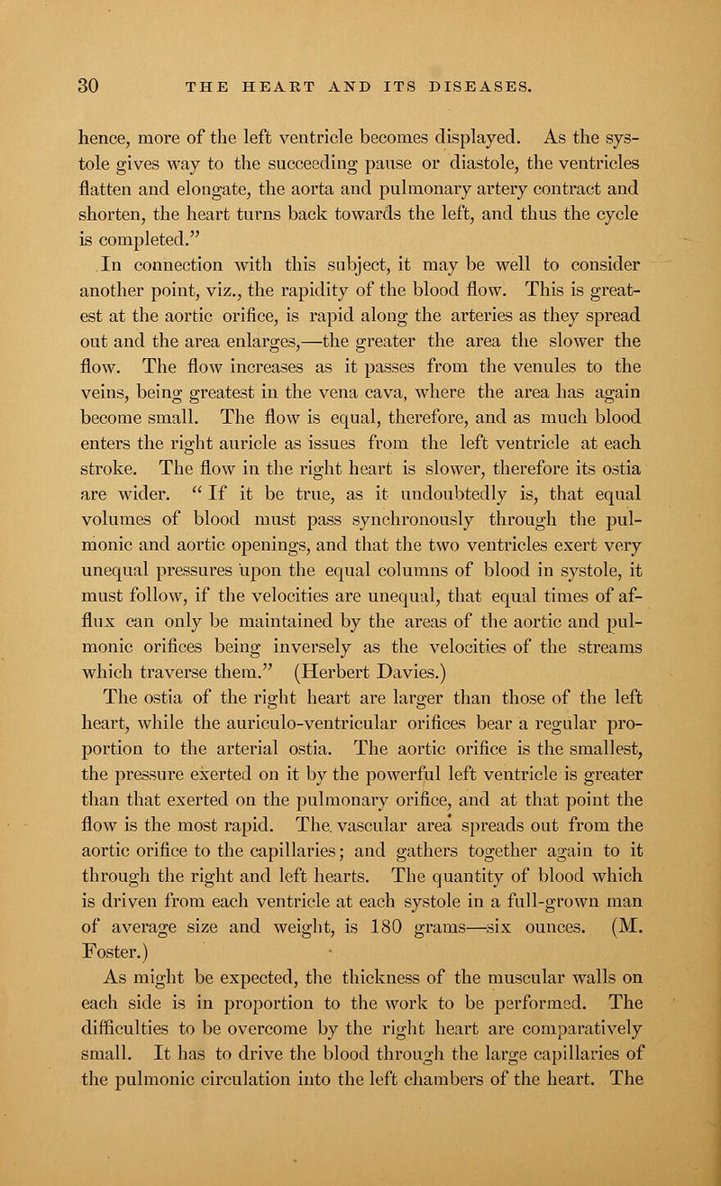 hence, more of the left ventricle becomes displayed. As the sys- tole gives way to the succeeding pause or diastole, the ventricles flatten and elongate, the aorta and pulmonary artery contract and shorten, the heart turns back towards the left, and thus the cycle is completed. In connection with this subject, it maybe well to consider another point, viz., the rapidity of the blood flow. This is great- est at the aortic orifice, is rapid along the arteries as they spread out and the area enlarges,—the greater the area the slower the flow. The flow increases as it passes from the venules to the veins, being greatest in the vena cava, where the area has again become small. The flow is equal, therefore, and as much blood enters the right auricle as issues from the left ventricle at each stroke. The flow in the right heart is slower, therefore its ostia are wider.  If it be true, as it undoubtedly is, that equal volumes of blood must pass synchronously through the pul- monic and aortic openings, and that the two ventricles exert very unequal pressures upon the equal columns of blood in systole, it must follow, if the velocities are unequal, that equal times of af- flux can only be maintained by the areas of the aortic and pul- monic orifices being inversely as the velocities of the streams which traverse them. (Herbert Davies.) The ostia of the right heart are larger than those of the left heart, while the auriculo-ventricular orifices bear a regular pro- portion to the arterial ostia. The aortic orifice is the smallest, the pressure exerted on it by the powerful left ventricle is greater than that exerted on the pulmonary orifice, and at that point the flow is the most rapid. The. vascular area spreads out from the aortic orifice to the capillaries; and gathers together again to it through the right and left hearts. The quantity of blood which is driven from each ventricle at each systole in a full-grown man of average size and weight, is 180 grams—six ounces. (M. Foster.) As might be expected, the thickness of the muscular walls on each side is in proportion to the work to be performed. The difficulties to be overcome by the right heart are comparatively small. It has to drive the blood through the large capillaries of the pulmonic circulation into the left chambers of the heart. The