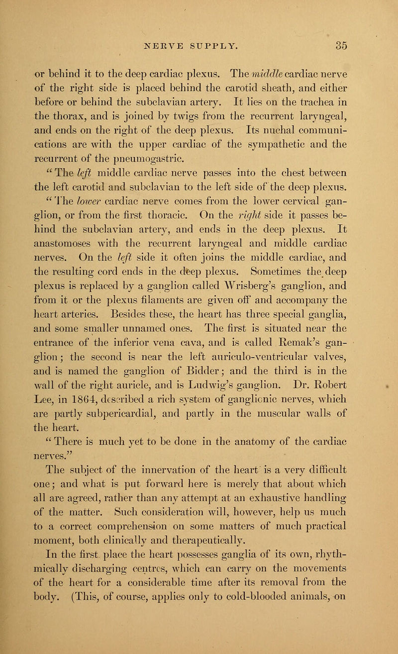 or behind it to the deep cardiac plexus. The middle cardiac nerve of the right side is placed behind the carotid sheath, and either before or behind the subclavian artery. It lies on the trachea in the thorax, and is joined by twigs from the recurrent laryngeal, and ends on the right of the deep plexus. Its nuchal communi- cations are with the upper cardiac of the sympathetic and the recurrent of the pneumogastric.  The left middle cardiac nerve passes into the chest between the left carotid and subclavian to the left side of the deep plexus.  The lower cardiac nerve comes from the lower cervical gan- glion, or from the first thoracic. On the right side it passes be- hind the subclavian artery, and ends in the deep plexus. It anastomoses with the recurrent laryngeal and middle cardiac nerves. On the left side it often joins the middle cardiac, and the resulting cord ends in the deep plexus. Sometimes the deep plexus is replaced by a ganglion called Wrisberg's ganglion, and from it or the plexus filaments are given off and accompany the heart arteries. Besides these, the heart has three special ganglia, and some smaller unnamed ones. The first is situated near the entrance of the inferior vena cava, and is called Remak's gan- glion ; the second is near the left auriculo-ventricular valves, and is named the ganglion of Bidder; and the third is in the wall of the right auricle, and is Ludwig's ganglion. Dr. Robert Lee, in 1864, described a rich system of ganglionic nerves, which are partly subpericardial, and partly in the muscular walls of the heart.  There is much yet to be done in the anatomy of the cardiac nerves. The subject of the innervation of the heart is a very difficult one; and what is put forward here is merely that about which all are agreed, rather than any attempt at an exhaustive handling of the matter. Such consideration will, however, help us much to a correct comprehension on some matters of much practical moment, both clinically and therapeutically. In the first, place the heart possesses ganglia of its own, rhyth- mically discharging centres, which can carry on the movements of the heart for a considerable time after its removal from the body. (This, of course, applies only to cold-blooded animals, on