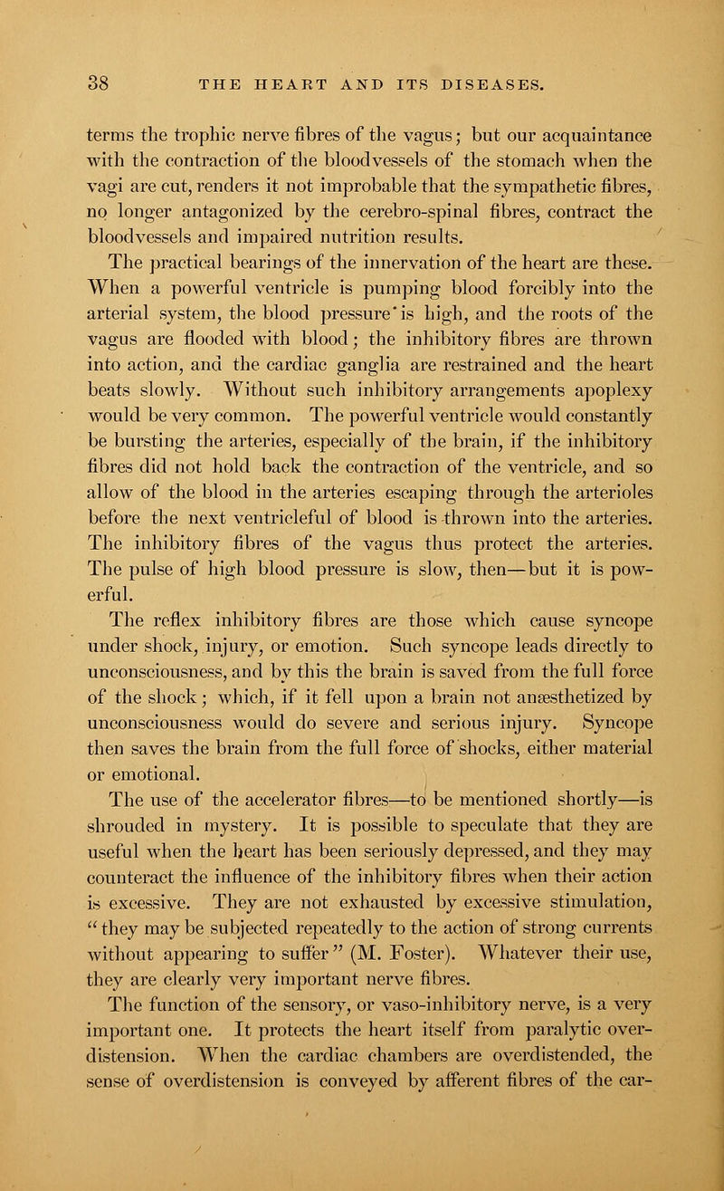 terms the trophic nerve fibres of the vagus; but our acquaintance with the contraction of the bloodvessels of the stomach when the vagi are cut, renders it not improbable that the sympathetic fibres, no longer antagonized by the cerebro-spinal fibres, contract the bloodvessels and impaired nutrition results. The practical bearings of the innervation of the heart are these. When a powerful ventricle is pumping blood forcibly into the arterial system, the blood pressure'is high, and the roots of the vagus are flooded with blood; the inhibitory fibres are thrown into action, and the cardiac ganglia are restrained and the heart beats slowly. Without such inhibitory arrangements apoplexy would be very common. The powerful ventricle would constantly be bursting the arteries, especially of the brain, if the inhibitory fibres did not hold back the contraction of the ventricle, and so allow of the blood in the arteries escaping through the arterioles before the next ventricleful of blood is thrown into the arteries. The inhibitory fibres of the vagus thus protect the arteries. The pulse of high blood pressure is slow, then—but it is pow- erful. The reflex inhibitory fibres are those which cause syncope under shock, injury, or emotion. Such syncope leads directly to unconsciousness, and by this the brain is saved from the full force of the shock; which, if it fell upon a brain not anaesthetized by unconsciousness would do severe and serious injury. Syncope then saves the brain from the full force of shocks, either material or emotional. The use of the accelerator fibres—to be mentioned shortly—is shrouded in mystery. It is possible to speculate that they are useful when the heart has been seriously depressed, and they may counteract the influence of the inhibitory fibres when their action is excessive. They are not exhausted by excessive stimulation,  they may be subjected repeatedly to the action of strong currents without appearing to suffer  (M. Foster). Whatever their use, they are clearly very important nerve fibres. The function of the sensory, or vaso-iinhibitory nerve, is a very important one. It protects the heart itself from paralytic over- distension. When the cardiac chambers are overdistended, the sense of overdistension is conveyed by afferent fibres of the car-