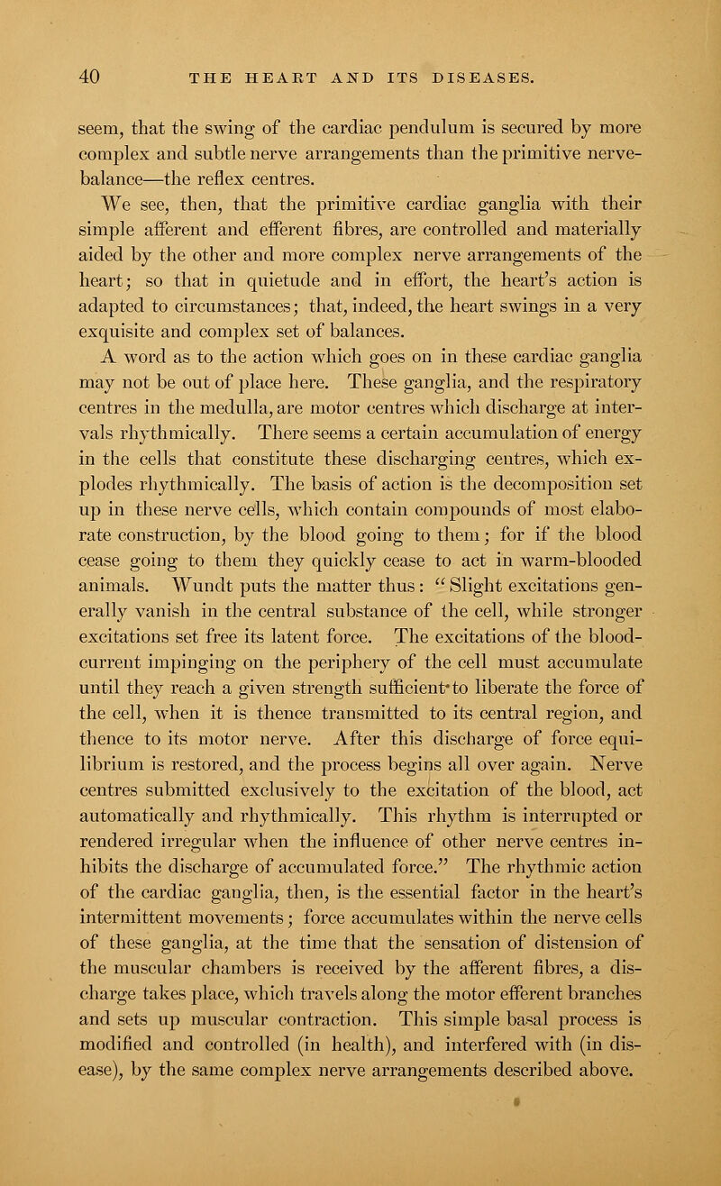 seem, that the swing of the cardiac pendulum is secured by more complex and subtle nerve arrangements than the primitive nerve- balance—the reflex centres. We see, then, that the primitive cardiac ganglia with their simple afferent and efferent fibres, are controlled and materially aided by the other and more complex nerve arrangements of the heart; so that in quietude and in effort, the heart's action is adapted to circumstances; that, indeed, the heart swings in a very exquisite and complex set of balances. A word as to the action which goes on in these cardiac ganglia may not be out of place here. These ganglia, and the respiratory centres in the medulla, are motor centres which discharge at inter- vals rhythmically. There seems a certain accumulation of energy in the cells that constitute these discharging centres, which ex- plodes rhythmically. The basis of action is the decomposition set up in these nerve cells, which contain compounds of most elabo- rate construction, by the blood going to them; for if the blood cease going to them they quickly cease to act in warm-blooded animals. Wundt puts the matter thus:  Slight excitations gen- erally vanish in the central substance of the cell, while stronger excitations set free its latent force. The excitations of the blood- current impinging on the periphery of the cell must accumulate until they reach a given strength sufficient* to liberate the force of the cell, when it is thence transmitted to its central region, and thence to its motor nerve. After this discharge of force equi- librium is restored, and the process begins all over again. Nerve centres submitted exclusively to the excitation of the blood, act automatically and rhythmically. This rhythm is interrupted or rendered irregular when the influence of other nerve centres in- hibits the discharge of accumulated force. The rhythmic action of the cardiac ganglia, then, is the essential factor in the heart's intermittent movements; force accumulates within the nerve cells of these ganglia, at the time that the sensation of distension of the muscular chambers is received by the afferent fibres, a dis- charge takes place, which travels along the motor efferent branches and sets up muscular contraction. This simple basal process is modified and controlled (in health), and interfered with (in dis- ease), by the same complex nerve arrangements described above.