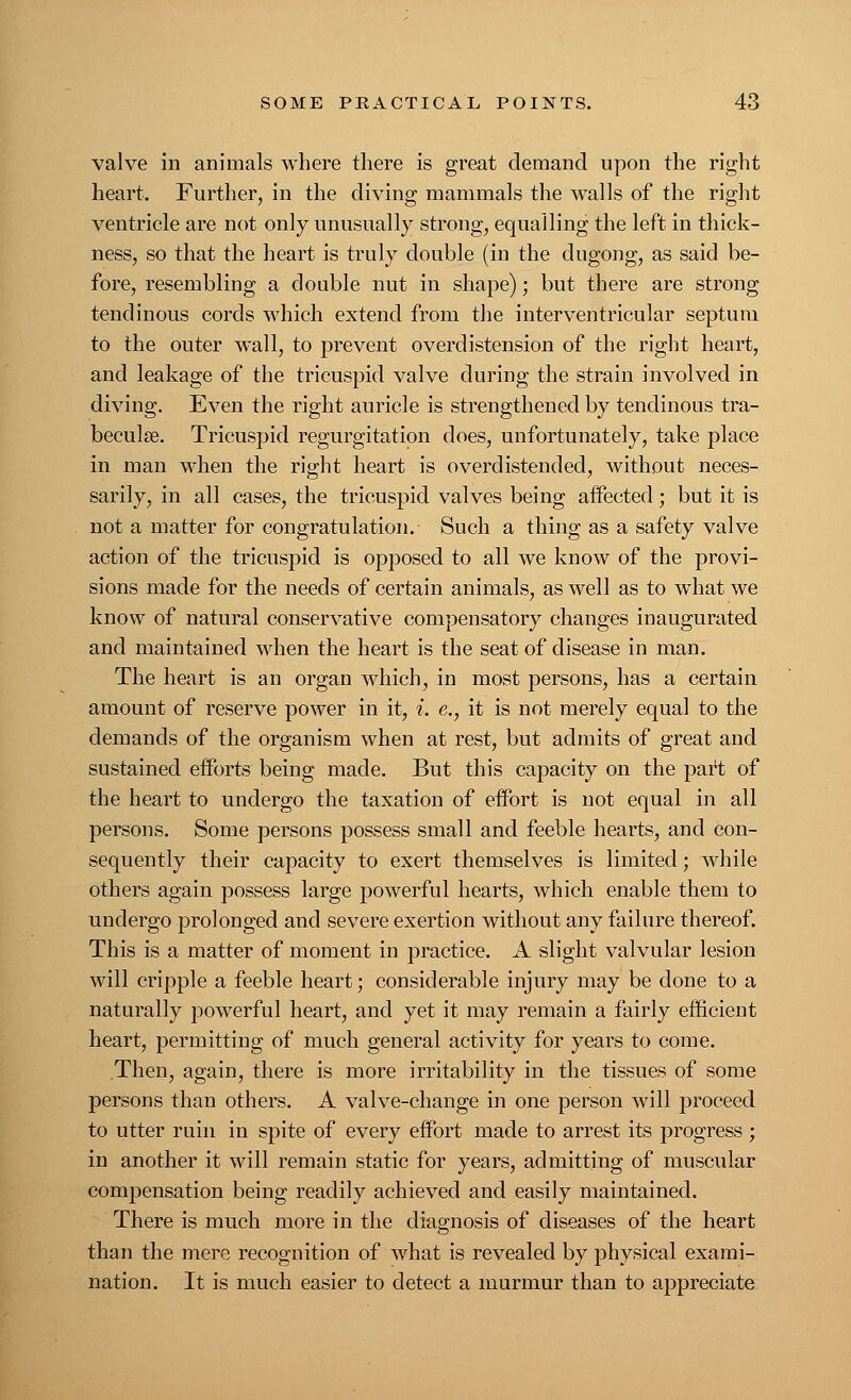 valve in animals where there is great demand upon the right heart. Further, in the diving mammals the walls of the right ventricle are not only unusually strong, equalling the left in thick- ness, so that the heart is truly double (in the dugong, as said be- fore, resembling a double nut in shape); but there are strong tendinous cords which extend from the interventricular septum to the outer wall, to prevent overdistension of the right heart, and leakage of the tricuspid valve during the strain involved in diving. Even the right auricle is strengthened by tendinous tra- beculse. Tricuspid regurgitation does, unfortunately, take place in man when the right heart is overdistended, without neces- sarily, in all cases, the tricuspid valves being affected; but it is not a matter for congratulation. Such a thing as a safety valve action of the tricuspid is opposed to all we know of the provi- sions made for the needs of certain animals, as well as to what we know of natural conservative compensatory changes inaugurated and maintained when the heart is the seat of disease in man. The heart is an organ which, in most persons, has a certain amount of reserve power in it, i. e., it is not merely equal to the demands of the organism when at rest, but admits of great and sustained efforts being made. But this capacity on the part of the heart to undergo the taxation of effort is not equal in all persons. Some persons possess small and feeble hearts, and con- sequently their capacity to exert themselves is limited; while others again possess large powerful hearts, which enable them to undergo prolonged and severe exertion without any failure thereof. This is a matter of moment in practice. A slight valvular lesion will cripple a feeble heart; considerable injury may be done to a naturally powerful heart, and yet it may remain a fairly efficient heart, permitting of much general activity for years to come. Then, again, there is more irritability in the tissues of some persons than others. A valve-change in one person will proceed to utter ruin in spite of every effort made to arrest its progress ; in another it will remain static for years, admitting of muscular compensation being readily achieved and easily maintained. There is much more in the diagnosis of diseases of the heart than the mere recognition of what is revealed by physical exami- nation. It is much easier to detect a murmur than to appreciate