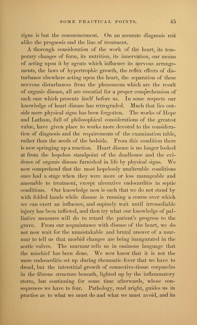 signs is but the commencement. On an accurate diagnosis rest alike the prognosis and the line of treatment. A thorough consideration of the work of the heart, its tem- porary changes of form, its nutrition, its innervation, our means of acting upon it by agents which influence its nervous arrange- ments, the laws of hypertrophic growth, the reflex effects of dis- turbance elsewhere acting upon the heart, the separation of these nervous disturbances from the phenomena which are the result of organic disease, all are essential for a proper comprehension of each case which presents itself before us. In some respects our knowledge of heart disease has retrograded. Much that lies out- side mere physical signs has been forgotten. The works of Hope and Latham, full of philosophical considerations of the greatest value, have given place to works more devoted to the considera- tion of diagnosis and the requirements of the examination table, rather than the needs of the bedside. From this condition there is now springing up a reaction. Heart disease is no longer looked at from the hopeless standpoint of the deadhouse and the evi- dence of organic disease furnished in life by physical signs. We now comprehend that the most hopelessly unalterable conditions once had a stage when they were more or less manageable and amenable to treatment, except ulcerative endocarditis in septic conditions. Our knowledge now is such that we do not stand by with folded hands while disease is running a course over which we can exert an influence, and supinely wait until irremediable injury has been inflicted, and then try what our knowledge of pal- liative measures will do to retard the patient's progress to the grave. From our acquaintance with disease of the heart, we do not now wait for the unmistakable and brutal answer of a mur- mur to tell us that morbid changes are being inaugurated in the aortic valves. The murmur tells us in ominous language that the mischief has been done. We now know that it is not the mere endocarditis set up during rheumatic fever that we have to dread, but the interstitial growth of connective-tissue corpuscles in the fibrous structure beneath, lighted up by the inflammatory storm, but continuing for some time afterwards, whose con- sequences we have to fear. Pathology, read aright, guides us in practice as to what we must do and what we must avoid, and its