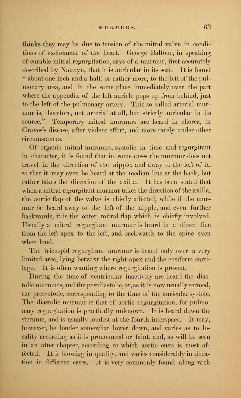 thinks they may be due to tension of the mitral valve in condi- tions of excitement of the heart. George Balfour, in speaking of curable mitral regurgitation, says of a murmur, first accurately described by Naunyn, that it is auricular in its seat. It is found  about one inch and a half, or rather more, to the left of the pul- monary area, and in the same place immediately over the part where the appendix of the left auricle pops up from behind, just to the left of the pulmonary artery. This so-called arterial mur- mur is, therefore, not arterial at all, but strictly auricular in its source. Temporary mitral murmurs are heard in chorea, in Graves's disease, after violent effort, and more rarely under other circumstances. Of organic mitral murmurs, systolic in time and regurgitant in character, it is found that in some cases the murmur does not travel in the direction of the nipple, and away to the left of it, so that it may even be heard at the median line at the back, but rather takes the direction of the axilla. It has been stated that when a mitral regurgitant murmur takes the direction of the axilla, the aortic flap of the valve is chiefly affected, while if the mur- mur be heard away to the left of the nipple, and even further backwards, it is the outer mitral flap which is chiefly involved. Usually a mitral regurgitant murmur is heard in a direct line from the left apex to the left, and backwards to the spine even when loud. The tricuspid regurgitant murmur is heard only over a very limited area, lying betwixt the right apex and the ensiform carti- lage. It is often wanting where regurgitation is present. During the time of ventricular inactivity are heard the dias- tolic murmurs, and the postdiastolic, or, as it is now usually termed, the presystolic, corresponding to the time of the auricular systole. The diastolic murmur is that of aortic regurgitation, for pulmo- nary regurgitation is practically unknown. It is heard down the sternum, and is usually loudest at the fourth interspace. It may, however, be louder somewhat lower down, and varies as to lo- cality according as it is pronounced or faint, and, as will be seen in an after chapter, according to which aortic cusp is most af- fected. It is blowing in quality, and varies considerably in dura- tion in different cases. It is very commonly found along with