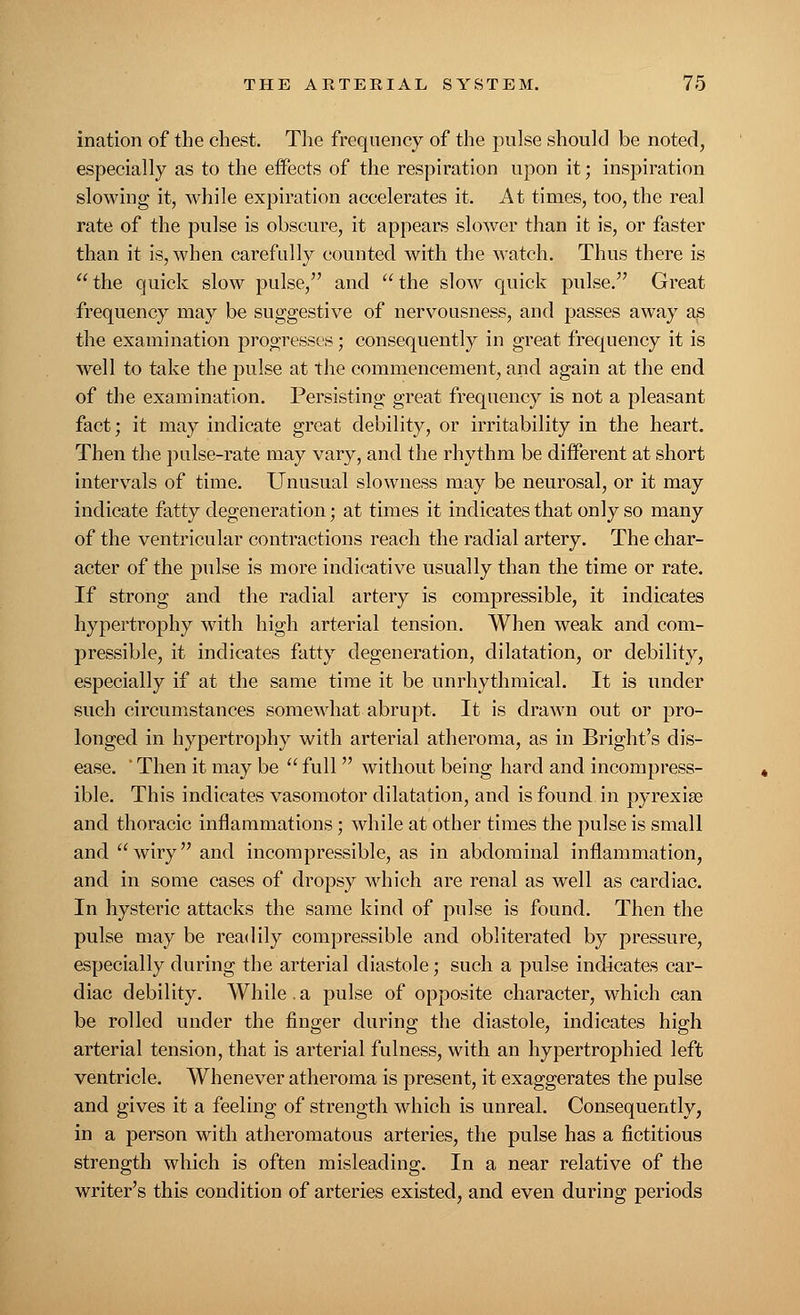 ination of the chest. The frequency of the pulse should be noted, especially as to the effects of the respiration upon it; inspiration slowing it, while expiration accelerates it. At times, too, the real rate of the pulse is obscure, it appears slower than it is, or faster than it is, when carefully counted with the watch. Thus there is the quick slow pulse, and the slow quick pulse. Great frequency may be suggestive of nervousness, and passes away as the examination progresses; consequently in great frequency it is well to take the pulse at the commencement, and again at the end of the examination. Persisting great frequency is not a pleasant fact; it may indicate great debility, or irritability in the heart. Then the pulse-rate may vary, and the rhythm be different at short intervals of time. Unusual slowness may be neurosal, or it may indicate fatty degeneration; at times it indicates that only so many of the ventricular contractions reach the radial artery. The char- acter of the pulse is more indicative usually than the time or rate. If strong and the radial artery is compressible, it indicates hypertrophy with high arterial tension. When weak and com- pressible, it indicates fatty degeneration, dilatation, or debility, especially if at the same time it be unrhythmical. It is under such circumstances somewhat abrupt. It is drawn out or pro- longed in hypertrophy with arterial atheroma, as in Bright's dis- ease. ' Then it may be  full  without being hard and incompress- ible. This indicates vasomotor dilatation, and is found in pyrexia? and thoracic inflammations; while at other times the pulse is small and wiry and incompressible, as in abdominal inflammation, and in some cases of dropsy which are renal as well as cardiac. In hysteric attacks the same kind of pulse is found. Then the pulse may be readily compressible and obliterated by pressure, especially during the arterial diastole; such a pulse indicates car- diac debility. While.a pulse of opposite character, which can be rolled under the finger during the diastole, indicates high arterial tension, that is arterial fulness, with an hypertrophied left ventricle. Whenever atheroma is present, it exaggerates the pulse and gives it a feeling of strength which is unreal. Consequently, in a person with atheromatous arteries, the pulse has a fictitious strength which is often misleading. In a near relative of the writer's this condition of arteries existed, and even during periods
