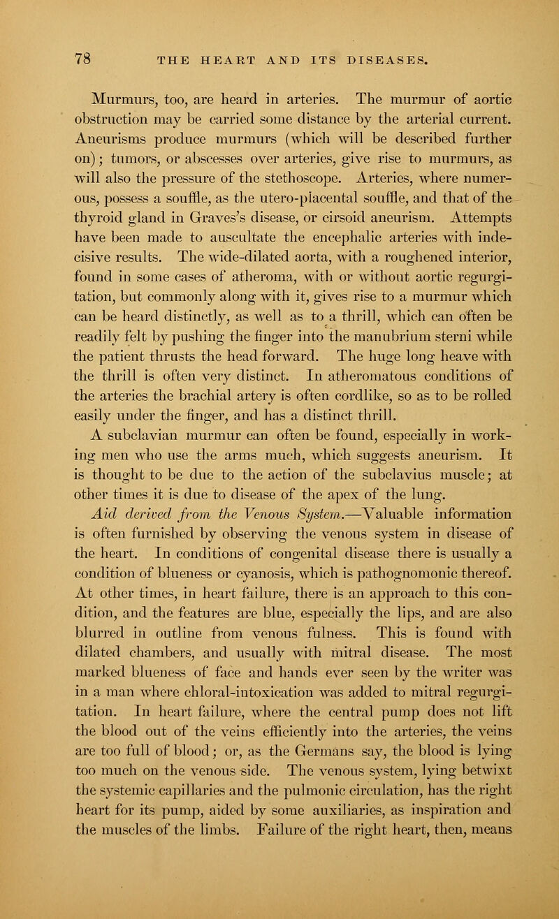 Murmurs, too, are heard in arteries. The murmur of aortic obstruction may be carried some distance by the arterial current. Aneurisms produce murmurs (which will be described further on); tumors, or abscesses over arteries, give rise to murmurs, as will also the pressure of the stethoscope. Arteries, where numer- ous, possess a souffle, as the utero-piacental souffle, and that of the thyroid gland in Graves's disease, or cirsoid aneurism. Attempts have been made to auscultate the encephalic arteries with inde- cisive results. The wide-dilated aorta, with a roughened interior, found in some cases of atheroma, with or without aortic regurgi- tation, but commonly along with it, gives rise to a murmur which can be heard distinctly, as well as to a thrill, which can often be readily felt by pushing the finger into the manubrium sterni while the patient thrusts the head forward. The huge long heave with the thrill is often very distinct. In atheromatous conditions of the arteries the brachial artery is often cordlike, so as to be rolled easily under the finger, and has a distinct thrill. A subclavian murmur can often be found, especially in work- ing men who use the arms much, which suggests aneurism. It is thought to be due to the action of the subclavius muscle; at other times it is due to disease of the apex of the lung. Aid derived from the Venous System.—Valuable information is often furnished by observing the venous system in disease of the heart. In conditions of congenital disease there is usually a condition of blueness or cyanosis, which is pathognomonic thereof. At other times, in heart failure, there is an approach to this con- dition, and the features are blue, especially the lips, and are also blurred in outline from venous fulness. This is found with dilated chambers, and usually with mitral disease. The most marked blueness of face and hands ever seen by the writer was in a man where chloral-intoxication was added to mitral regurgi- tation. In heart failure, where the central pump does not lift the blood out of the veins efficiently into the arteries, the veins are too full of blood; or, as the Germans say, the blood is lying too much on the venous side. The venous system, lying betwixt the systemic capillaries and the pulmonic circulation, has the right heart for its pump, aided by some auxiliaries, as inspiration and the muscles of the limbs. Failure of the right heart, then, means