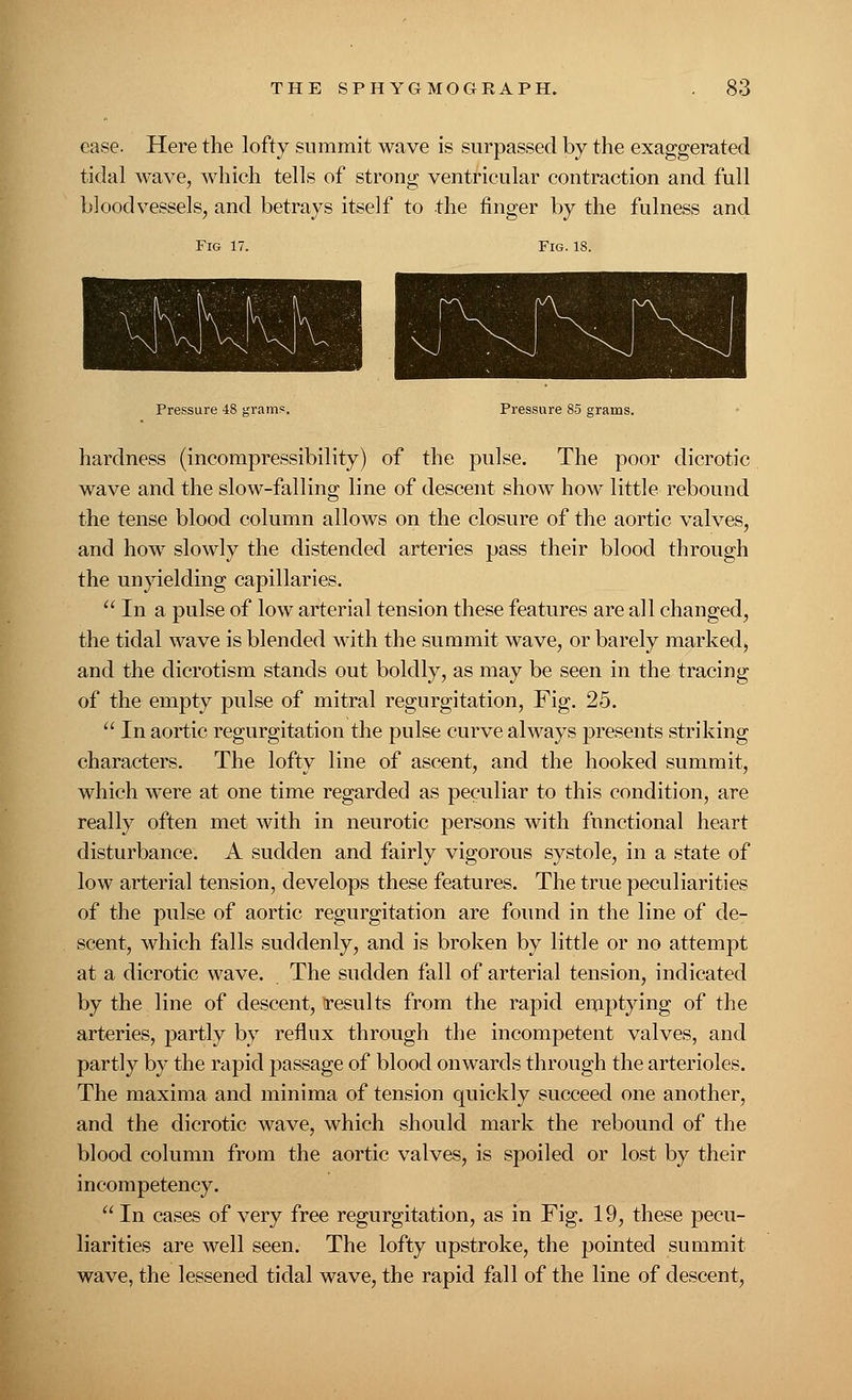 ease. Here the lofty summit wave is surpassed by the exaggerated tidal wave, which tells of strong ventricular contraction and full bloodvessels, and betrays itself to the finger by the fulness and Fig 17. Fig. 18. Pressure -IS grams. Pressure 85 grams. hardness (incompressibility) of the pulse. The poor dicrotic wave and the slow-falling line of descent show how little rebound the tense blood column allows on the closure of the aortic valves, and how slowly the distended arteries pass their blood through the unyielding capillaries.  In a pulse of low arterial tension these features are all changed, the tidal wave is blended with the summit wave, or barely marked, and the dicrotism stands out boldly, as may be seen in the tracing of the empty pulse of mitral regurgitation, Fig. 25.  In aortic regurgitation the pulse curve always presents striking characters. The lofty line of ascent, and the hooked summit, which were at one time regarded as peculiar to this condition, are really often met with in neurotic persons with functional heart disturbance. A sudden and fairly vigorous systole, in a state of low arterial tension, develops these features. The true peculiarities of the pulse of aortic regurgitation are found in the line of de- scent, which falls suddenly, and is broken by little or no attempt at a dicrotic wave. The sudden fall of arterial tension, indicated by the line of descent, results from the rapid emptying of the arteries, partly by reflux through the incompetent valves, and partly by the rapid passage of blood onwards through the arterioles. The maxima and minima of tension quickly succeed one another, and the dicrotic wave, which should mark the rebound of the blood column from the aortic valves, is spoiled or lost by their incompetency. In cases of very free regurgitation, as in Fig. 19, these pecu- liarities are well seen. The lofty upstroke, the pointed summit wave, the lessened tidal wave, the rapid fall of the line of descent,