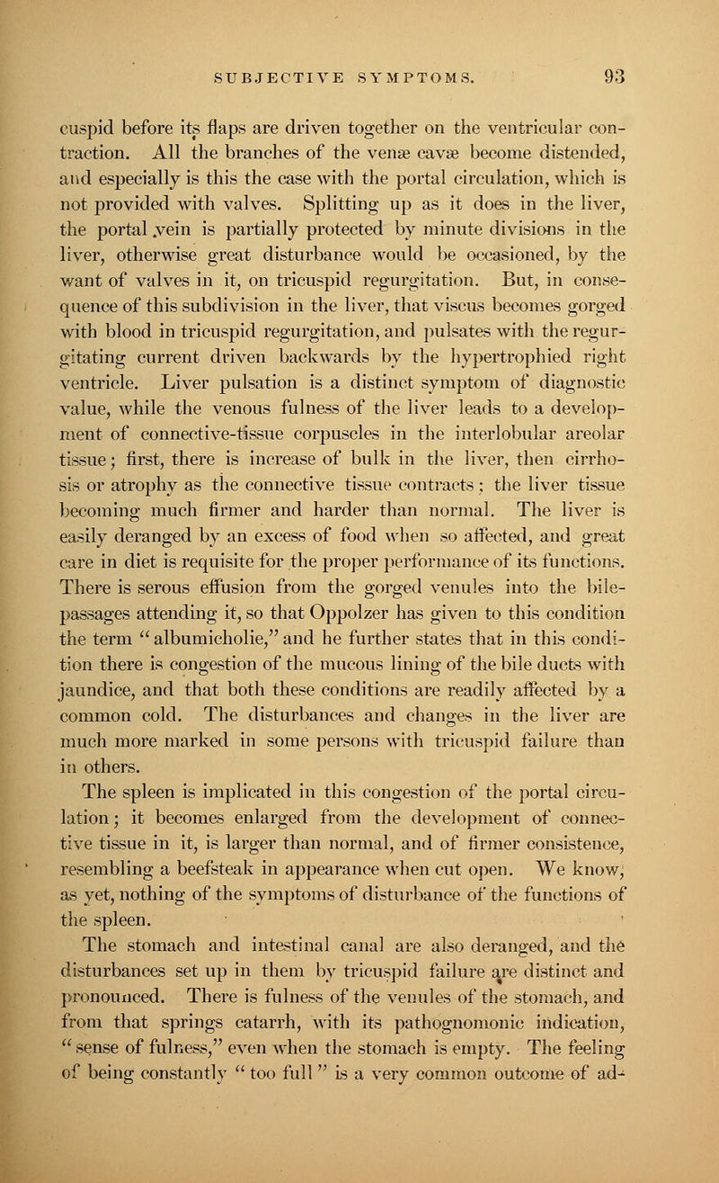 cuspid before its flaps are driven together on the ventricular con- traction. All the branches of the vense cavse become distended, and especially is this the case with the portal circulation, which is not provided with valves. Splitting up as it does in the liver, the portal .vein is partially protected by minute divisions in the liver, otherwise great disturbance would be occasioned, by the want of valves in it, on tricuspid regurgitation. But, in conse- quence of this subdivision in the liver, that viscus becomes gorged with blood in tricuspid regurgitation, and pulsates with the regur- gitating current driven backwards by the hypertrophied right ventricle. Liver pulsation is a distinct symptom of diagnostic value, while the venous fulness of the liver leads to a develop- ment of connective-tissue corpuscles in the interlobular areolar tissue; first, there is increase of bulk in the liver, then cirrho- sis or atrophy as the connective tissue contracts : the liver tissue becoming much firmer and harder than normal. The liver is easily deranged by an excess of food when so aifected, and great care in diet is requisite for the proper performance of its functions. There is serous effusion from the gorged venules into the bile- passages attending it, so that Oppolzer has given to this condition the term  albumicholie, and he further states that in this condi- tion there is congestion of the mucous lining of the bile ducts with jaundice, and that both these conditions are readily affected by a common cold. The disturbances and changes in the liver are much more marked in some persons with tricuspid failure than in others. The spleen is implicated in this congestion of the portal circu- lation ; it becomes enlarged from the development of connec- tive tissue in it, is larger than normal, and of firmer consistence, resembling a beefsteak in appearance when cut open. We know; as yet, nothing of the symptoms of disturbance of the functions of the spleen. The stomach and intestinal canal are also deranged, and the disturbances set up in them by tricuspid failure a^re distinct and pronounced. There is fulness of the venules of the stomach, and from that springs catarrh, with its pathognomonic indication,  sense of fulness, even when the stomach is empty. The feeling of being constantly  too full is a very common outcome of ad-