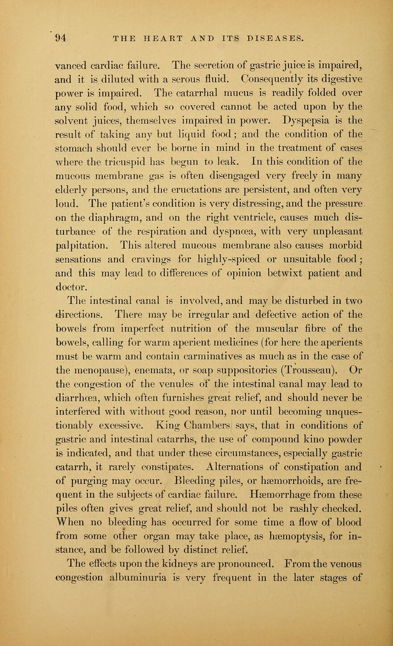 vanced cardiac failure. The secretion of gastric juice is impaired, and it is diluted with a serous fluid. Consequently its digestive power is impaired. The catarrhal mucus is readily folded over any solid food, which so covered cannot be acted upon by the solvent juices, themselves impaired in power. Dyspepsia is the result of taking any but liquid food; and the condition of the stomach should ever be borne in mind in the treatment of cases where the tricuspid has begun to leak. In this condition of the mucous membrane gas is often disengaged very freely in many elderly persons, and the eructations are persistent, and often very loud. The patient's condition is very distressing, and the pressure on the diaphragm, and on the right ventricle, causes much dis- turbance of the respiration and dyspnoea, with very unpleasant palpitation. This altered mucous membrane also causes morbid sensations and cravings for highly-spiced or unsuitable food ; and this may lead to differences of opinion betwixt patient and doctor. The intestinal canal is involved, and may be disturbed in two directions. There may be irregular and defective action of the bowels from imperfect nutrition of the muscular fibre of the bowels, calling for warm aperient medicines (for here the aperients must be warm and contain carminatives as much as in the case of the menopause), enemata, or soap suppositories (Trousseau). Or the congestion of the venules of the intestinal canal may lead to diarrhoea, which often furnishes great relief, and should never be interfered with without good reason, nor until becoming unques- tionably excessive. King Chambers/ says, that in conditions of gastric and intestinal catarrhs, the use of compound kino powder is indicated, and that under these circumstances, especially gastric catarrh, it rarely constipates. Alternations of constipation and of purging may occur. Bleeding piles, or haemorrhoids, are fre- quent in the subjects of cardiac failure. Haemorrhage from these piles often gives great relief, and should not be rashly checked. When no bleeding has occurred for some time a flow of blood from some other organ may take place, as haemoptysis, for in- stance, and be followed by distinct relief. The effects upon the kidneys are pronounced. From the venous congestion albuminuria is very frequent in the later stages of