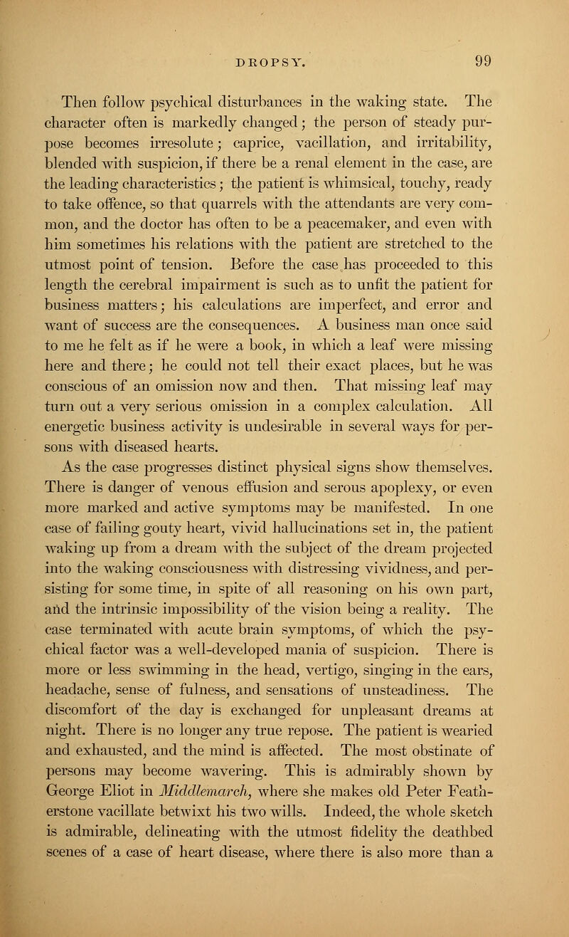 Then follow psychical disturbances in the waking state. The character often is markedly changed; the person of steady pur- pose becomes irresolute; caprice, vacillation, and irritability, blended with suspicion, if there be a renal element in the case, are the leading characteristics; the patient is whimsical, touchy, ready to take offence, so that quarrels with the attendants are very com- mon, and the doctor has often to be a peacemaker, and even with him sometimes his relations with the patient are stretched to the utmost point of tension. Before the case has proceeded to this length the cerebral impairment is such as to unfit the patient for business matters; his calculations are imperfect, and error and want of success are the consequences. A business man once said to me he felt as if he were a book, in which a leaf were missing here and there; he could not tell their exact places, but he was conscious of an omission now and then. That missing leaf may turn out a very serious omission in a complex calculation. All energetic business activity is undesirable in several ways for per- sons with diseased hearts. As the case progresses distinct physical signs show themselves. There is danger of venous effusion and serous apoplexy, or even more marked and active symptoms may be manifested. In one case of failing gouty heart, vivid hallucinations set in, the patient waking up from a dream with the subject of the dream projected into the waking consciousness with distressing vividness, and per- sisting for some time, in spite of all reasoning on his own part, and the intrinsic impossibility of the vision being a reality. The case terminated with acute brain symptoms, of which the psy- chical factor was a well-developed mania of suspicion. There is more or less swimming in the head, vertigo, singing in the ears, headache, sense of fulness, and sensations of unsteadiness. The discomfort of the day is exchanged for unpleasant dreams at night. There is no longer any true repose. The patient is wearied and exhausted, and the mind is affected. The most obstinate of persons may become wavering. This is admirably shown by George Eliot in Middlemareh, where she makes old Peter Feath- erstone vacillate betwixt his two wills. Indeed, the whole sketch is admirable, delineating with the utmost fidelity the deathbed scenes of a case of heart disease, where there is also more than a