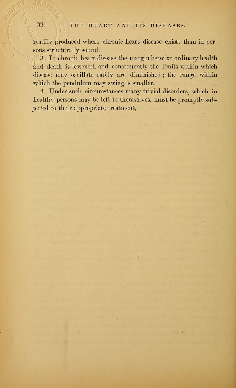 readily produced where chronic heart disease exists than in per- sons structurally sound. ■ 3. In chronic heart disease the margin betwixt ordinary health and death is lessened, and consequently the limits within which disease may oscillate safely are diminished; the range within which the pendulum may swing is smaller. 4. Under such circumstances many trivial disorders, which in healthy persons may be left to themselves, must be promptly sub- jected to their appropriate treatment.