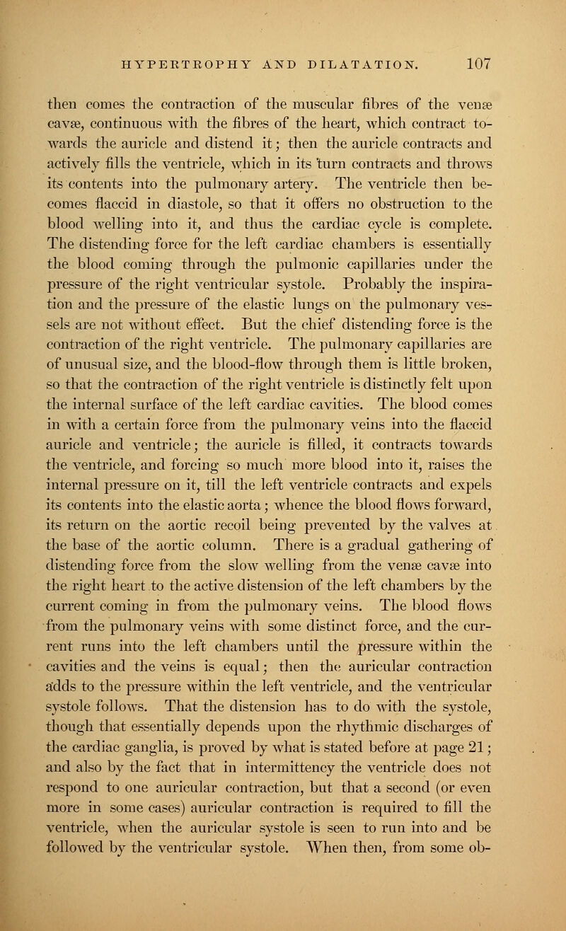 then comes the contraction of the muscular fibres of the venae cavse, continuous with the fibres of the heart, which contract to- wards the auricle and distend it; then the auricle contracts and actively fills the ventricle, ,which in its 'turn contracts and throws its contents into the pulmonary artery. The ventricle then be- comes flaccid in diastole, so that it offers no obstruction to the blood welling into it, and thus the cardiac cycle is complete. The distending force for the left cardiac chambers is essentially the blood coming through the pulmonic capillaries under the pressure of the right ventricular systole. Probably the inspira- tion and the pressure of the elastic lungs on the pulmonary ves- sels are not without eifect. But the chief distending force is the contraction of the right ventricle. The pulmonary capillaries are of unusual size, and the blood-flow through them is little broken, so that the contraction of the right ventricle is distinctly felt upon the internal surface of the left cardiac cavities. The blood comes in with a certain force from the pulmonary veins into the flaccid auricle and ventricle; the auricle is filled, it contracts towards the ventricle, and forcing so much more blood into it, raises the internal pressure on it, till the left ventricle contracts and expels its contents into the elastic aorta; whence the blood flows forward, its return on the aortic recoil being prevented by the valves at. the base of the aortic column. There is a gradual gathering of distending force from the slow welling from the vena? cava? into the right heart to the active distension of the left chambers by the current coming in from the pulmonary veins. The blood flows from the pulmonary veins with some distinct force, and the cur- rent runs into the left chambers until the pressure within the cavities and the veins is equal; then the auricular contraction adds to the pressure within the left ventricle, and the ventricular systole follows. That the distension has to do with the systole, though that essentially depends upon the rhythmic discharges of the cardiac ganglia, is proved by what is stated before at page 21; and also by the fact that in intermittency the ventricle does not respond to one auricular contraction, but that a second (or even more in some cases) auricular contraction is required to fill the ventricle, when the auricular systole is seen to run into and be followed by the ventricular systole. When then, from some ob-