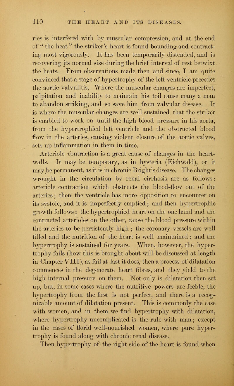 ries is interfered with by muscular compression, and at the end of  the heat the striker's heart is found bounding and contract- ing most vigorously. It has been temporarily distended, and is recovering its normal size during the brief interval of rest betwixt the heats. From observations made then and since, I am quite convinced that a stage of hypertrophy of the left ventricle precedes the aortic valvulitis. Where the muscular changes are imperfect, palpitation and inability to maintain his toil cause many a man to abandon striking, and so save him from valvular disease. It is where the muscular changes are well sustained that the striker is enabled to work on until the high blood pressure in his aorta, from the hypertrophied left ventricle and the obstructed blood flow in the arteries, causing violent closure of the aortic valves, sets up inflammation in them in time. Arteriole contraction is a great cause of changes in the heart- walls. It may be temporary, as in hysteria (Eichwald), or it may be permanent, as it is in chronic Bright's disease. The changes wrought in the circulation by renal cirrhosis are as follows: arteriole contraction which obstructs the blood-flow out of the arteries; then the ventricle has more opposition to encounter on its systole, and it is imperfectly emptied; and then hypertrophic growth follows; the hypertrophied heart on the one'hand and the contracted arterioles on the other, cause the blood pressure within the arteries to be persistently high ; the coronary vessels are well filled and the nutrition of the heart is well maintained; and the hypertrophy is sustained for years. When, however, the hyper- trophy fails (how this is brought about will be discussed at length in Chapter VIII), as fail at last it does, then a process of dilatation commences in the degenerate heart fibres, and they yield to the high internal pressure on them. Not only is dilatation then set up, but, in some cases where the nutritive powers are feeble, the hypertrophy from the first is not perfect, and there is a recog- nizable amount of dilatation present. This is commonly the case with women, and in them we find hypertrophy with dilatation, where hypertrophy uncomplicated is the rule with man; except in the cases of florid well-nourished women, where pure hyper- trophy is found along with chronic renal disease. Then hypertrophy of the right side of the heart is found when