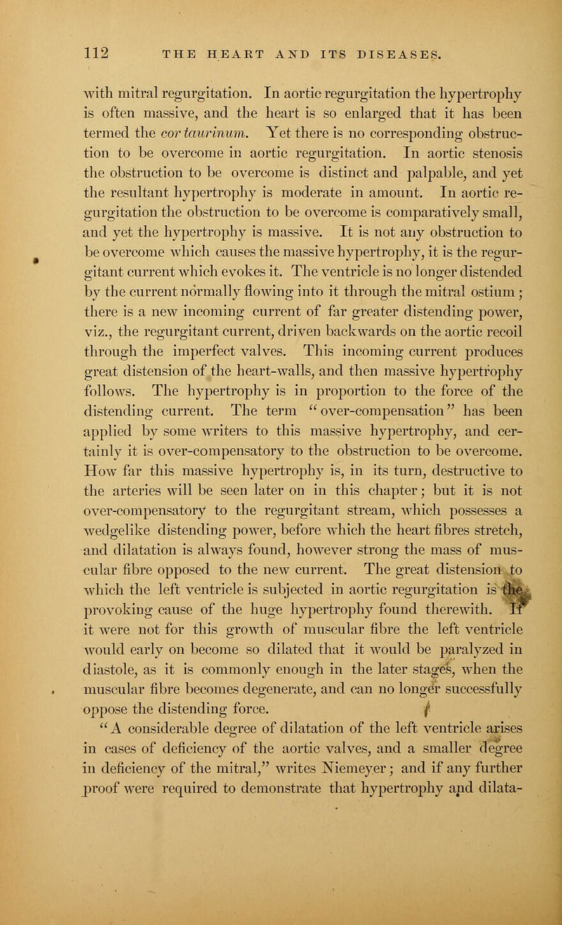 with mitral regurgitation. In aortic regurgitation the hypertrophy is often massive, and the heart is so enlarged that it has been termed the cor taurinum. Yet there is no corresponding obstruc- tion to be overcome in aortic regurgitation. In aortic stenosis the obstruction to be overcome is distinct and palpable, and yet the resultant hypertrophy is moderate in amount. In aortic re- gurgitation the obstruction to be overcome is comparatively small, and yet the hypertrophy is massive. It is not any obstruction to be overcome which causes the massive hypertnrphy, it is the regur- gitant current which evokes it. The ventricle is no longer distended by the current normally flowing into it through the mitral ostium; there is a new incoming current of far greater distending power, viz., the regurgitant current, driven backwards on the aortic recoil through the imperfect valves. This incoming current produces great distension of the heart-walls, and then massive hypertrophy follows. The hypertrophy is in proportion to the force of the distending current. The term over-compensation has been applied by some writers to this massive hypertrophy, and cer- tainly it is over-compensatory to the obstruction to be overcome. How far this massive hypertrophy is, in its turn, destructive to the arteries will be seen later on in this chapter; but it is not over-compensatory to the regurgitant stream, which possesses a wedgelike distending power, before which the heart fibres stretch, and dilatation is always found, however strong the mass of mus- cular fibre opposed to the new current. The great distension to which the left ventricle is subjected in aortic regurgitation is provoking cause of the huge hypertrophy found therewith, it were not for this growth of muscular fibre the left ventricle would early on become so dilated that it would be paralyzed in diastole, as it is commonly enough in the later stages, when the muscular fibre becomes degenerate, and can no longdr successfully oppose the distending force. ( A considerable degree of dilatation of the left ventricle arises in cases of deficiency of the aortic valves, and a smaller degree in deficiency of the mitral, writes Niemeyer; and if any further proof were required to demonstrate that hypertrophy and dilata-