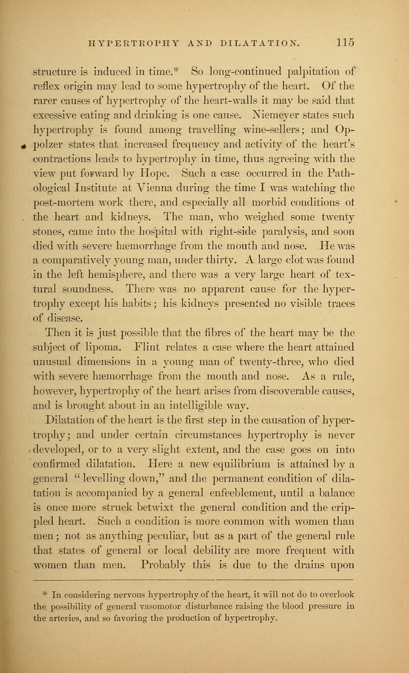 structure is induced in time.* So long-continued palpitation of reflex origin may lead to some hypertrophy of the heart. Of the rarer causes of hypertrophy of the heart-walls it may be said that excessive eating and drinking is one cause. Niemeyer states such hypertrophy is found among travelling wine-sellers; and Op- polzer states that increased frequency and activity of the heart's contractions leads to hypertrophy in time, thus agreeing with the view put forward by Hope. Such a case occurred in the Path- ological Institute at Vienna during the time I was watching the post-mortem work there, and especially all morbid conditions oi the heart and kidneys. The man, who weighed some twenty stones, came into the hospital with right-side paralysis, and soon died with severe hemorrhage from the mouth and nose. He was a comparatively young man, under thirty. A large clot was found in the left hemisphere, and there was a very large heart of tex- tural soundness. There was no apparent cause for the hyper- trophy except his habits; his kidneys presented no visible traces of disease. Then it is just possible that the fibres of the heart may be the subject of lipoma. Flint relates a case where the heart attained unusual dimensions in a young man of twenty-three, who died with severe haemorrhage from the mouth and nose. As a rule, however, hypertrophy of the heart arises from discoverable causes, and is brought about in an intelligible way. Dilatation of the heart is the first step in the causation of hyper- trophy; and under certain circumstances hypertrophy is never developed, or to a very slight extent, and the case goes on into confirmed dilatation. Here a new equilibrium is attained by a general  levelling down/' and the permanent condition of dila- tation is accompanied by a general enfeeblement, until a balance is once more struck betwixt the general condition and the crip- pled heart. Such a condition is more common with women than men; not as anything peculiar, but as a part of the general rule that states of general or local debility are more frequent with women than men. Probably this is due to the drains upon * In considering nervous hypertrophy of the heart, it will not do to overlook the possibility of general vasomotor disturbance raising the blood pressure in the arteries, and so favoring the production of hypertrophy.