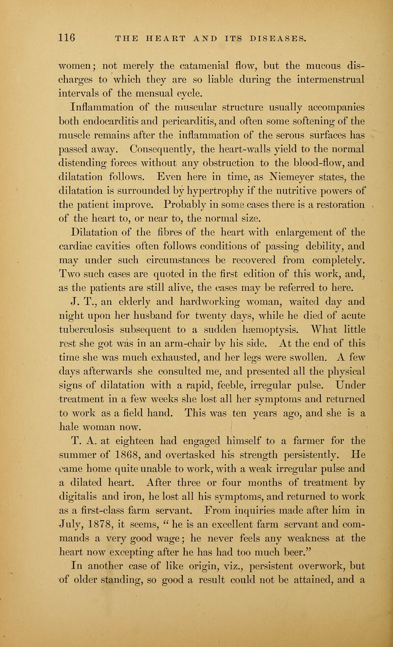 women; not merely the catamenial flow, but the mucous dis- charges to which they are so liable during the intermenstrual intervals of the mensual cycle. Inflammation of the muscular structure usually accompanies both endocarditis and pericarditis, and often some softening of the muscle remains after the inflammation of the serous surfaces has passed away. Consequently, the heart-walls yield to the normal distending forces without any obstruction to the blood-flow, and dilatation follows. Even here in time, as JNTiemeyer states, the dilatation is surrounded by hypertrophy if the nutritive powers of the patient improve. Probably in some cases there is a restoration of the heart to, or near to, the normal size. Dilatation of the fibres of the heart with enlargement of the cardiac cavities often follows conditions of passing debility, and may under such circumstances be recovered from completely. Two such cases are quoted in the first edition of this work, and, as the patients are still alive, the cases may be referred to here. J. T., an elderly and hardworking woman, waited day and night upon her husband for twenty days, while he died of acute tuberculosis subsequent to a sudden haemoptysis. What little rest she got was in an arm-chair by his side. At the end of this time she was much exhausted, and her legs were swollen. A few days afterwards she consulted me, and presented all the physical signs of dilatation with a rapid, feeble, irregular pulse. Under treatment in a few weeks she lost all her symptoms and returned to work as a field hand. This was ten years ago, and she is a hale woman now. T. A. at eighteen had engaged himself to a farmer for the summer of 1868, and overtasked his strength persistently. He came home quite unable to work, with a weak irregular pulse and a dilated heart. After three or four months of treatment by digitalis and iron, he lost all his symptoms, and returned to work as a first-class farm servant. From inquiries made after him in July, 1878, it seems,  he is an excellent farm servant and com- mands a very good wage; he never feels any weakness at the heart now excepting after he has had too much beer. In another case of like origin, viz., persistent overwork, but of older standing, so good a result could not be attained, and a