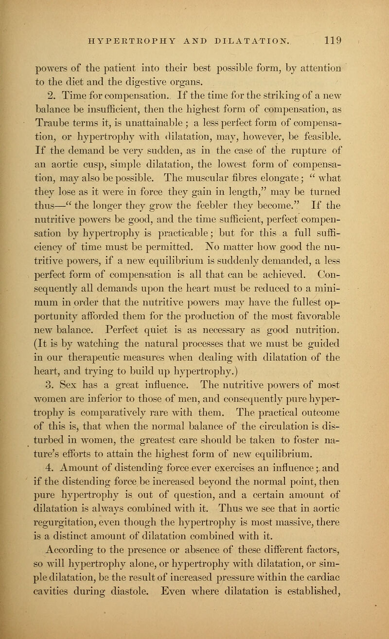 powers of the patient into their best possible form, by attention to the diet and the digestive organs. 2. Time for compensation. If the time for the striking of a new balance be insufficient, then the highest form of compensation, as Traube terms it, is unattainable ; a less perfect form of compensa- tion, or hypertrophy with dilatation, may, however, be feasible. If the demand be very sudden, as in the case of the rupture of an aortic cusp, simple dilatation, the lowest form of compensa- tion, may also be possible. The muscular fibres elongate;  what they lose as it were in force they gain in length, may be turned thus— the longer they grow the feebler they become. If the nutritive powers be good, and the time sufficient, perfect compen- sation by hypertrophy is practicable; but for this a full suffi- ciency of time must be permitted. No matter how good the nu- tritive powers, if a new equilibrium is suddenly demanded, a less perfect form of compensation is all that can be achieved. Con- sequently all demands upon the heart must be reduced to a mini- mum in order that the nutritive powers may have the fullest op- portunity afforded them for the production of the most favorable new balance. Perfect quiet is as necessary as good nutrition. (It is by watching the natural processes that we must be guided in our therapeutic measures when dealing with dilatation of the heart, and trying to build up hypertrophy.) 3. Sex has a great influence. The nutritive powers of most women are inferior to those of men, and consequently pure hyper- trophy is comparatively rare with them. The practical outcome of this is, that when the normal balance of the circulation is dis- turbed in women, the greatest care should be taken to foster na- ture's efforts to attain the highest form of new equilibrium. 4. Amount of distending force ever exercises an influence;. and if the distending force be increased beyond the normal point, then pure hypertrophy is out of question, and a certain amount of dilatation is always combined with it. Thus we see that in aortic regurgitation, even though the hypertrophy is most massive, there is a distinct amount of dilatation combined with it. According to the presence or absence of these different factors, so will hypertrophy alone, or hypertrophy with dilatation, or sim- ple dilatation, be the result of increased pressure within the cardiac cavities during diastole. Even where dilatation is established,