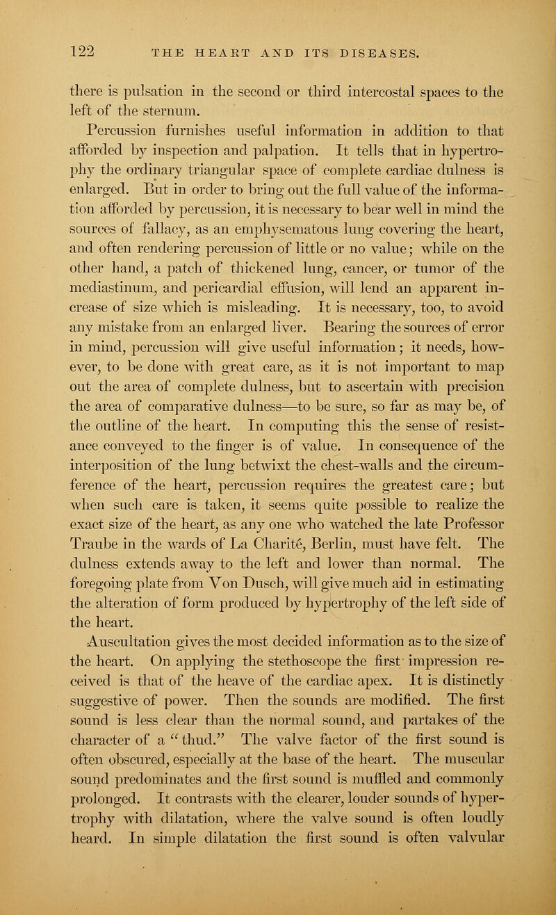 there is pulsation in the second or third intercostal spaces to the left of the sternum. Percussion furnishes useful information in addition to that afforded by inspection and palpation. It tells that in hypertro- phy the ordinary triangular space of complete cardiac dulnesa is enlarged. But in order to bring out the full value of the informa- tion afforded by percussion, it is necessary to bear well in mind the sources of fallacy, as an emphysematous lung covering the heart, and often rendering percussion of little or no value; while on the other hand, a patch of thickened lung, cancer, or tumor of the mediastinum, and pericardial effusion, will lend an apparent in- crease of size which is misleading. It is necessary, too, to avoid airy mistake from an enlarged liver. Bearing the sources of error in mind, percussion will give useful information; it needs, how- ever, to be done with great care, as it is not important to map out the area of complete dulness, but to ascertain with precision the area of comparative dulness—to be sure, so far as may be, of the outline of the heart. In computing this the sense of resist- ance conveyed to the finger is of value. In consequence of the interposition of the lung betwixt the chest-walls and the circum- ference of the hearty percussion requires the greatest care; but when such care is taken, it seems quite possible to realize the exact size of the heart, as any one who watched the late Professor Traube in the wards of La Charite, Berlin, must have felt. The dulness extends away to the left and lower than normal. The foregoing plate from Von Dusch, will give much aid in estimating the alteration of form produced by hypertrophy of the left side of the heart. Auscultation gives the most decided information as to the size of the heart. On applying the stethoscope the first impression re- ceived is that of the heave of the cardiac apex. It is distinctly suggestive of power. Then the sounds are modified. The first sound is less clear than the normal sound, and partakes of the character of a  thud. The valve factor of the first sound is often obscured, especially at the base of the heart. The muscular sound predominates and the first sound is muffled and commonly prolonged. It contrasts with the clearer, louder sounds of hyper- trophy with dilatation, where the valve sound is often loudly heard. In simple dilatation the first sound is often valvular