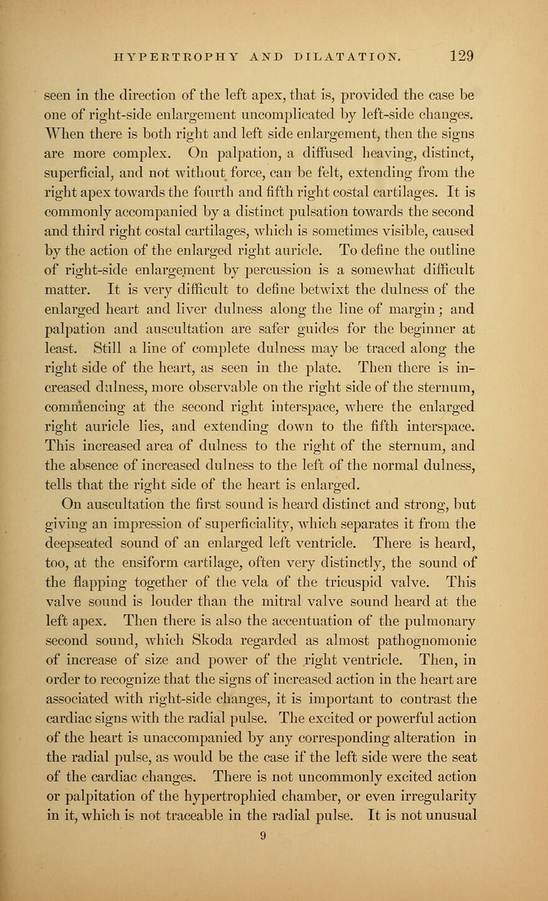 seen in the direction of the left apex, that is, provided the case be one of right-side enlargement uncomplicated by left-side changes. When there is both right and left side enlargement, then the signs are more complex. On palpation, a diffused heaving, distinct, superficial, and not without force, can be felt, extending from the right apex towards the fourth and fifth right costal cartilages. It is commonly accompanied by a distinct pulsation towards the second and third right costal cartilages, which is sometimes visible, caused by the action of the enlarged right auricle. To define the outline of right-side enlargement by percussion is a somewhat difficult matter. It is very difficult to define betwixt the dulness of the enlarged heart and liver dulness along the line of margin; and palpation and auscultation are safer guides for the beginner at least. Still a line of complete dulness may be traced along the right side of the heart, as seen in the plate. Then there is in- creased dulness, more observable on the right side of the sternum, commencing at the second right interspace, where the enlarged right auricle lies, and extending down to the fifth interspace. This increased area of dulness to the right of the sternum, and the absence of increased dulness to the left of the normal dulness, tells that the right side of the heart is enlarged. On auscultation the first sound is heard distinct and strong, but giving an impression of superficiality, which separates it from the deepseated sound of an enlarged left ventricle. There is heard, too, at the ensiform cartilage, often very distinctly, the sound of the flapping together of the vela of the tricuspid valve. This valve sound is louder than the mitral valve sound heard at the left apex. Then there is also the accentuation of the pulmonary second sound, which Skoda regarded as almost pathognomonic of increase of size and power of the right ventricle. Then, in order to recognize that the signs of increased action in the heart are associated with right-side changes, it is important to contrast the cardiac signs with the radial pulse. The excited or powerful action of the heart is unaccompanied by any corresponding alteration in the radial pulse, as would be the case if the left side were the seat of the cardiac changes. There is not uncommonly excited action or palpitation of the hypertrophied chamber, or even irregularity in it, which is not traceable in the radial pulse. It is not unusual 9