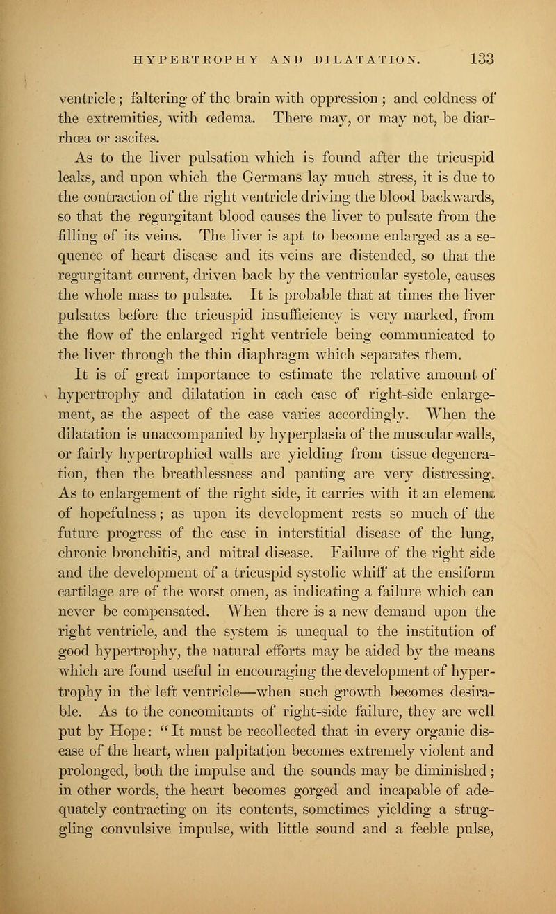 ventricle; faltering of the brain with oppression • and coldness of the extremities, with oedema. There may, or may not, be diar- rhoea or ascites. As to the liver pulsation which is found after the tricuspid leaks, and upon which the Germans lay much stress, it is due to the contraction of the right ventricle driving the blood backwards, so that the regurgitant blood causes the liver to pulsate from the filling of its veins. The liver is apt to become enlarged as a se- quence of heart disease and its veins are distended, so that the regurgitant current, driven back by the ventricular systole, causes the whole mass to pulsate. It is probable that at times the liver pulsates before the tricuspid insufficiency is very marked, from the flow of the enlarged right ventricle being communicated to the liver through the thin diaphragm which separates them. It is of great importance to estimate the relative amount of hypertrophy and dilatation in each case of right-side enlarge- ment, as the aspect of the case varies accordingly. When the dilatation is unaccompanied by hyperplasia of the muscular walls, or fairly hypertrophied walls are yielding from tissue degenera- tion, then the breathlessness and panting are very distressing. As to enlargement of the right side, it carries with it an element of hopefulness; as upon its development rests so much of the future progress of the case in interstitial disease of the lung, chronic bronchitis, and mitral disease. Failure of the right side and the development of a tricuspid systolic whiff at the ensiform cartilage are of the worst omen, as indicating a failure which can never be compensated. When there is a new demand upon the right ventricle, and the system is unequal to the institution of good hypertrophy, the natural efforts may be aided by the means which are found useful in encouraging the development of hyper- trophy in the left ventricle—when such growth becomes desira- ble. As to the concomitants of right-side failure, they are well put by Hope:  It must be recollected that in every organic dis- ease of the heart, when palpitation becomes extremely violent and prolonged, both the impulse and the sounds may be diminished; in other words, the heart becomes gorged and incapable of ade- quately contracting on its contents, sometimes yielding a strug- gling convulsive impulse, with little sound and a feeble pulse,