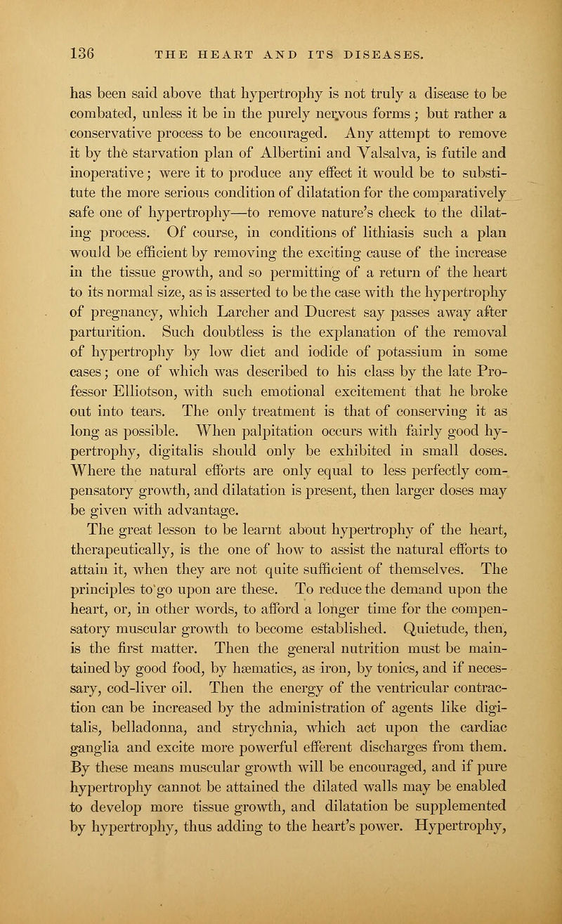 has been said above that hypertrophy is not truly a disease to be combated, unless it be in the purely ner.vous forms; but rather a conservative process to be encouraged. Any attempt to remove it by the starvation plan of Albertini and Valsalva, is futile and inoperative; were it to produce any effect it would be to substi- tute the more serious condition of dilatation for the comparatively safe one of hypertrophy—to remove nature's check to the dilat- ing process. Of course, in conditions of lithiasis such a plan would be efficient by removing the exciting cause of the increase in the tissue growth, and so permitting of a return of the heart to its normal size, as is asserted to be the case with the hypertrophy of pregnancy, which Larcher and Ducrest say passes away after parturition. Such doubtless is the explanation of the removal of hypertrophy by low diet and iodide of potassium in some cases; one of which was described to his class by the late Pro- fessor Elliotson, with such emotional excitement that he broke out into tears. The only treatment is that of conserving it as long as possible. When palpitation occurs with fairly good hy- pertrophy, digitalis should only be exhibited in small doses. Where the natural efforts are only equal to less perfectly com- pensatory growth, and dilatation is present, then larger doses may be given with advantage. The great lesson to be learnt about hypertrophy of the heart, therapeutically, is the one of how to assist the natural efforts to attain it, when they are not quite sufficient of themselves. The principles to'go upon are these. To reduce the demand upon the heart, or, in other words, to afford a longer time for the compen- satory muscular growth to become established. Quietude, then, is the first matter. Then the general nutrition must be main- tained by good food, by haematics, as iron, by tonics, and if neces- sary, cod-liver oil. Then the energy of the ventricular contrac- tion can be increased by the administration of agents like digi- talis, belladonna, and strychnia, which act upon the cardiac ganglia and excite more powerful efferent discharges from them. By these means muscular growth will be encouraged, and if pure hypertrophy cannot be attained the dilated walls may be enabled to develop more tissue growth, and dilatation be supplemented by hypertrophy, thus adding to the heart's power. Hypertrophy,