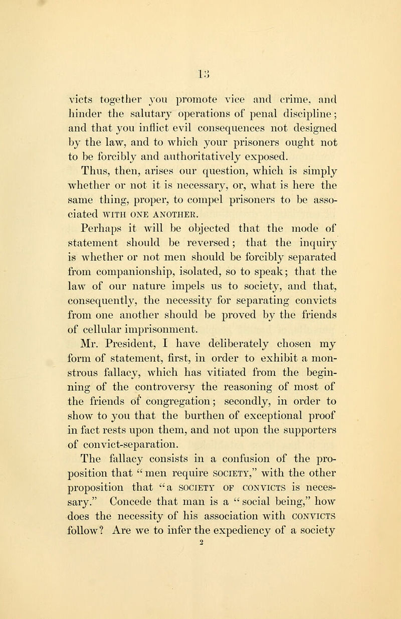 victs together you promote vice and crime, and hinder the salutary operations of penal discipline; and that you inflict evil consequences not designed by the law, and to which your prisoners ought not to be forcibly and authoritatively exposed. Thus, then, arises our question, Avhich is simply whether or not it is necessary, or, what is here the same thing, proper, to compel prisoners to be asso- ciated WITH ONE ANOTHER, Perhaps it will be objected that the mode of statement should be reversed; that the inquiry is whether or not men should be forcibly separated from companionship, isolated, so to speak; that the law of our nature impels us to society, and that, consequently, the necessity for separating convicts from one another should be proved by the friends of cellular imprisonment. Mr. President, I have deliberately chosen my form of statement, first, in order to exhibit a mon- strous fallacy, which has vitiated from the begin- ning of the controversy the reasoning of most of the friends of congregation; secondly, in order to show to you that the burthen of exceptional proof in fact rests upon them, and not upon the supporters of convict-separation. The fallacy consists in a confusion of the pro- position that  men require society, with the other proposition that a society of convicts is neces- sary. Concede that man is a  social being, how does the necessity of his association with convicts follow? Are we to infer the expediency of a society
