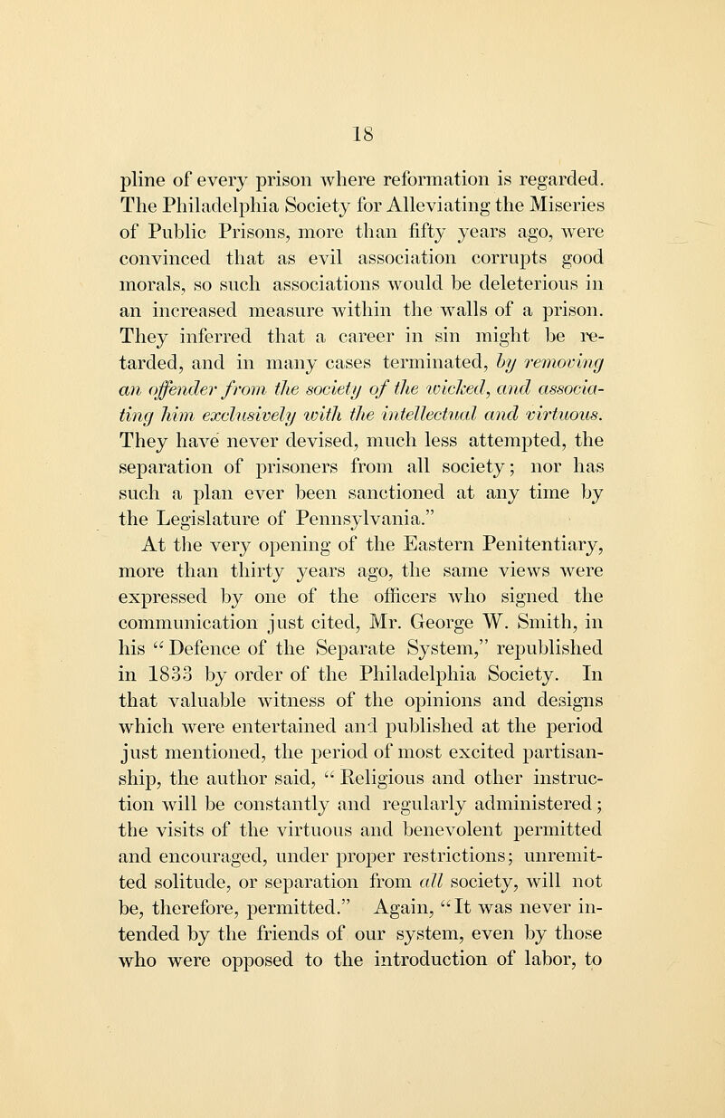 pline of every prison where reformation is regarded. The Phihidelphia Society for Alleviating the Miseries of Public Prisons, more than fifty years ago, were convinced that as evil association corrupts good morals, so such associations would be deleterious in an increased measure within the walls of a prison. They inferred that a career in sin might be re- tarded, and in many cases terminated, hy removing an offender from the society of the wiclced, and associa- ting Mm exclnsively with the intellectual and virtuous. They have never devised, much less attempted, the separation of prisoners from all society; nor has such a plan ever been sanctioned at any time by the Legislature of Pennsylvania. At the very opening of the Eastern Penitentiary, more than thirty years ago, the same views were expressed by one of the officers who signed the communication just cited, Mr. George W. Smith, in his Defence of the Separate System, republished in 1833 by order of the Philadelphia Society. In that valuable witness of the opinions and designs which were entertained and published at the period just mentioned, the period of most excited partisan- ship, the author said,  Religious and other instruc- tion will be constantly and regularly administered; the visits of the virtuous and benevolent permitted and encouraged, under proper restrictions; unremit- ted solitude, or separation from all society, will not be, therefore, permitted. Again, It was never in- tended by the friends of our system, even by those who were opposed to the introduction of labor, to