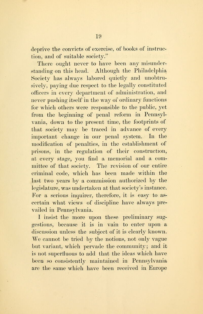 deprive the convicts of exercise, of books of instruc- tion, and of suitable society. There ought never to have been any misunder- standing on this head. Although the Philadelphia Society has always labored quietly and unobtru- sively, paying due respect to the legally constituted officers in every department of administration, and never pushing itself in the wa}^ of ordinary functions for which others were responsible to the public, yet from the beginning of penal reform in Pennsyl- vania, down to the present time, the footprints of that society may be traced in advance of every important change in our penal system. In the modification of penalties, in the establishment of prisons, in the regulation of their construction, at every stage, you find a memorial and a com- mittee of that society. The revision of our entire criminal code, which has been made within the last two years by a commission authorized by the legislature, was undertaken at that society's instance. For a serious inquirer, therefore, it is easy to as- certain what vieAvs of discipline have always pre- vailed in Pennsylvania. I insist the more upon these preliminary sug- gestions, because it is in vain to enter upon a discussion unless the subject of it is clearly known. We cannot be tried by the notions, not only vague but variant, which pervade the community; and it is not superfluous to add that the ideas which have been so consistently maintained in Pennsylvania are the same which have been received in Europe