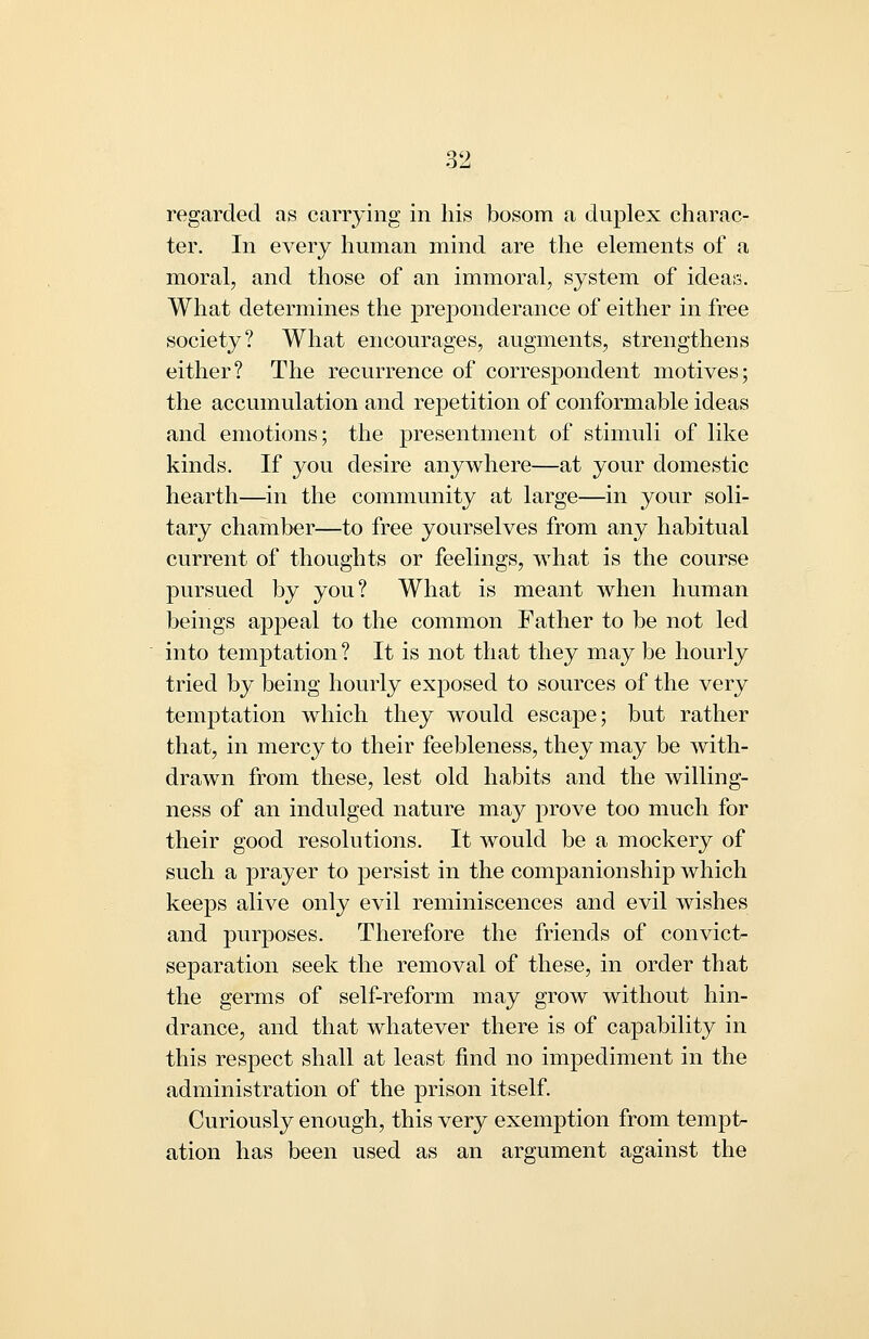 regarded as carrying in his bosom a duplex charac- ter. In every human mind are the elements of a moral, and those of an immoral, system of ideas. What determines the preponderance of either in free society? What encourages, augments, strengthens either? The recurrence of correspondent motives; the accumulation and rejoetition of conformable ideas and emotions; the presentment of stimuli of like kinds. If you desire anywhere—at your domestic hearth—in the community at large—in your soli- tary chamber—to free yourselves from any habitual current of thoughts or feelings, what is the course pursued by you? What is meant when human beings appeal to the common Father to be not led into temptation? It is not that they may be hourly tried by being hourly exposed to sources of the very temptation which they would escape; but rather that, in mercy to their feebleness, they may be with- drawn from these, lest old habits and the willing- ness of an indulged nature may prove too much for their good resolutions. It would be a mockery of such a prayer to persist in the companionship which keeps alive only evil reminiscences and evil wishes and purposes. Therefore the friends of convict- separation seek the removal of these, in order that the germs of self-reform may grow without hin- drance, and that whatever there is of capability in this respect shall at least find no impediment in the administration of the prison itself. Curiously enough, this very exemption from tempt- ation has been used as an argument against the