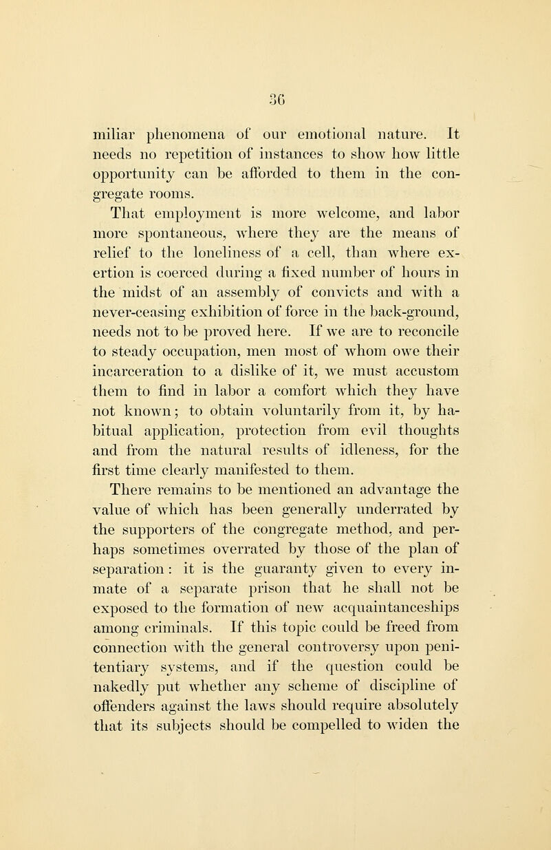 miliar phenomena of our emotional nature. It needs no repetition of instances to show how little opportunity can be afforded to them in the con- gregate rooms. That employment is more welcome, and labor more spontaneous, where they are the means of relief to the loneliness of a cell, than where ex- ertion is coerced during a fixed number of hours in the midst of an assembly of convicts and with a never-ceasing exhibition of force in the back-ground, needs not to be proved here. If we are to reconcile to steady occupation, men most of whom owe their incarceration to a dislike of it, we must accustom them to find in labor a comfort which they have not known; to obtain voluntarily from it, by ha- bitual application, protection from evil thoughts and from the natural results of idleness, for the first time clearly manifested to them. There remains to be mentioned an advantage the value of which has been generally underrated by the supporters of the congregate method, and per- haps sometimes overrated by those of the plan of separation : it is the guaranty given to every in- mate of a separate prison that he shall not be exposed to the formation of new acquaintanceships among criminals. If this topic could be freed from connection with the general controversy upon peni- tentiary systems, and if the question could be nakedly put whether any scheme of discipline of offenders against the laws should require absolutely that its subjects should be compelled to widen the