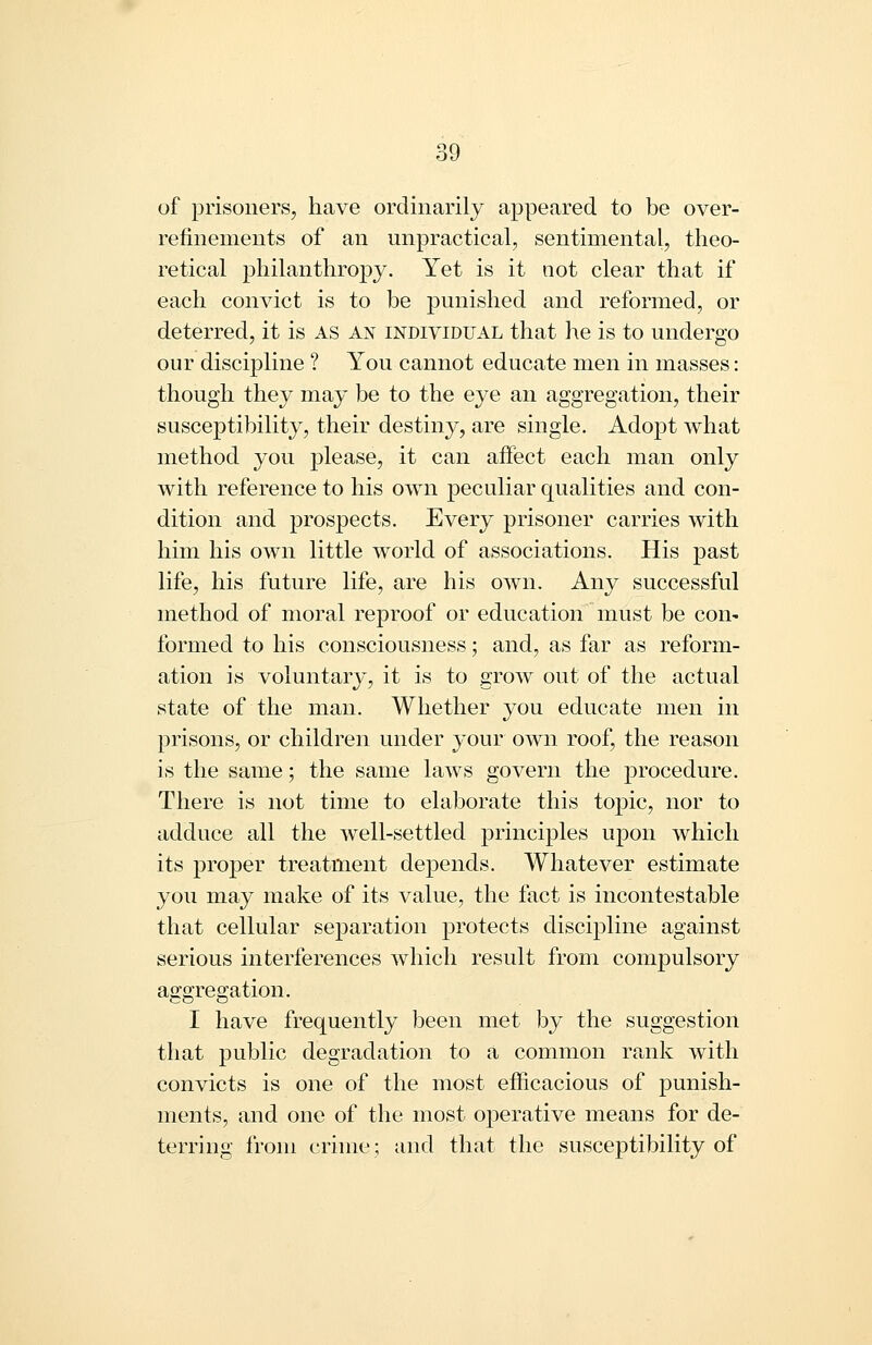 of prisoners, have ordinarily appeared to be over- refinements of an unpractical, sentimental, theo- retical philanthropy. Yet is it not clear that if each convict is to be punished and reformed, or deterred, it is as an individual that he is to undergo our discipline ? You cannot educate men in masses: though they may be to the eye an aggregation, their susceptibility, their destiny, are single. Adopt what method you please, it can affect each man only with reference to his own peculiar qualities and con- dition and prospects. Every prisoner carries with him his own little world of associations. His past life, his future life, are his own. Any successful method of moral reproof or education must be con- formed to his consciousness; and, as far as reform- ation is voluntary, it is to grow out of the actual state of the man. Whether you educate men in prisons, or children under your own roof, the reason is the same; the same laws govern the procedure. There is not time to elaborate this topic, nor to adduce all the well-settled principles upon which its proper treatment depends. Whatever estimate you may make of its value, the fact is incontestable that cellular separation protects discipline against serious interferences which result from compulsory afforreojation. I have frequently been met by the suggestion that public degradation to a common rank with convicts is one of the most efficacious of punish- ments, and one of the most operative means for de- terring from crime; and that the susceptibility of