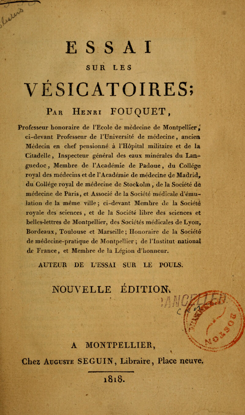 >* ESSAI SUR LES VÉSICATOIRES; Par Henri FOUQUET, Professeur honoraire de l'Ecole de médecine de Montpellier,' ci-devant Professeur de l'Université de médecine, ancien Médecin en chef pensionné à l'Hôpital militaire et de la Citadelle, Inspecteur général des eaux minérales du Lan- guedoc , Membre de l'Académie de Padoue, du Collège royal des médecins et de l'Académie de médecine de Madrid, du Collège royal de médecine de Stockolm, de la Société de médecine de Paris, et Associé de la Société médicale d'ému- lation de la même ville ; ci-devant Membre de la Société royale des sciences , et de la Société libre des sciences et belles-lettres de Montpellier, des Sociétés médicales de Lyon, Bordeaux, Toulouse et Marseille; Honoraire de la Société de médecine-pratique de Montpellier ; de l'Institut national de France, et Membre de la Légion d'honneur. AUTEUR DE L'ESSAI SUR LE POULS. NOUVELLE ÉDITION* c •V* ( ^ A MONTPELLIER, %f^ Chez Auguste SEGUIN, Libraire, Place neuve. 1818.