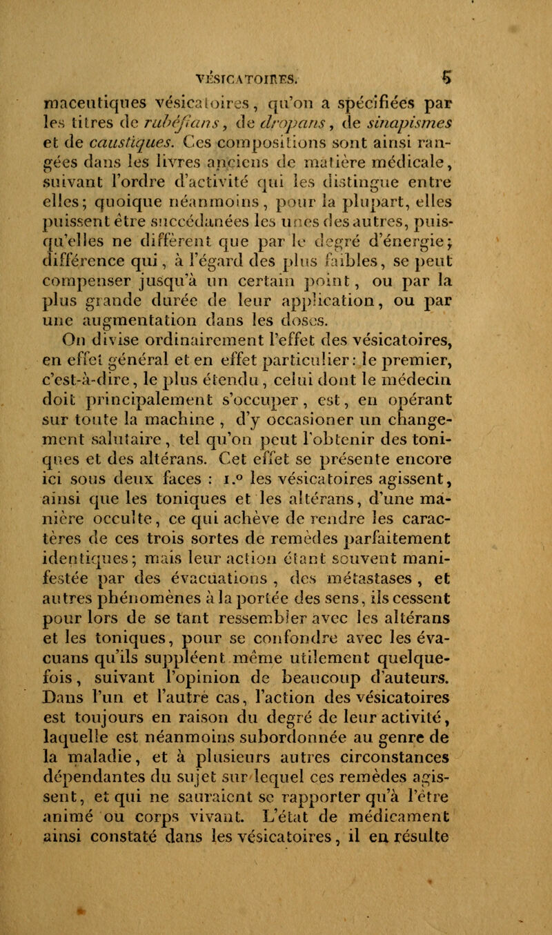 maceutiqnes vésicatoires, qu'on a spécifiées par les titres de tubèfians9 de dropans, de sinapismes et de caustiques. Ces -compositions sont ainsi ran- gées dans les livres anciens de matière médicale, suivant l'ordre d'activité qui les distingue entre elles; quoique néanmoins, pour la plupart, elles puissent être succédanées les unes des autres, puis- qu'elles ne différent que par le degré d'énergie; différence qui, à l'égard des plus faibles, se peut compenser jusqu'à un certain point, ou par la plus grande durée de leur application, ou par une augmentation dans les doses. Ou divise ordinairement l'effet des vésicatoires, en effet général et en effet particulier: le premier, c'est-à-dire, le plus étendu, celui dont le médecin doit principalement s'occuper, est, en opérant sur toute la machine , d'y occasioner un change- ment salutaire , tel qu'on peut l'obtenir des toni- ques et des altérans. Cet effet se présente encore ici sous deux faces : i.° les vésicatoires agissent, ainsi que les toniques et les altérans, d'une ma- nière occulte, ce qui achève de rendre les carac- tères de ces trois sortes de remèdes parfaitement identiques; mais leur action étant souvent mani- festée par des évacuations , des métastases , et autres phénomènes à la portée des sens, ils cessent pour lors de se tant ressembler avec les altérans et les toniques, pour se confondre avec les éva- cuans qu'ils suppléent même utilement quelque- fois , suivant l'opinion de beaucoup d'auteurs. Dans l'un et l'autre cas, l'action des vésicatoires est toujours en raison du degré de leur activité, laquelle est néanmoins subordonnée au genre de la maladie, et à plusieurs autres circonstances dépendantes du sujet sur lequel ces remèdes agis- sent, et qui ne sauraient se rapporter qu'à l'être animé ou corps vivant. L'état de médicament ainsi constaté dans les vésicatoires, il en résulte