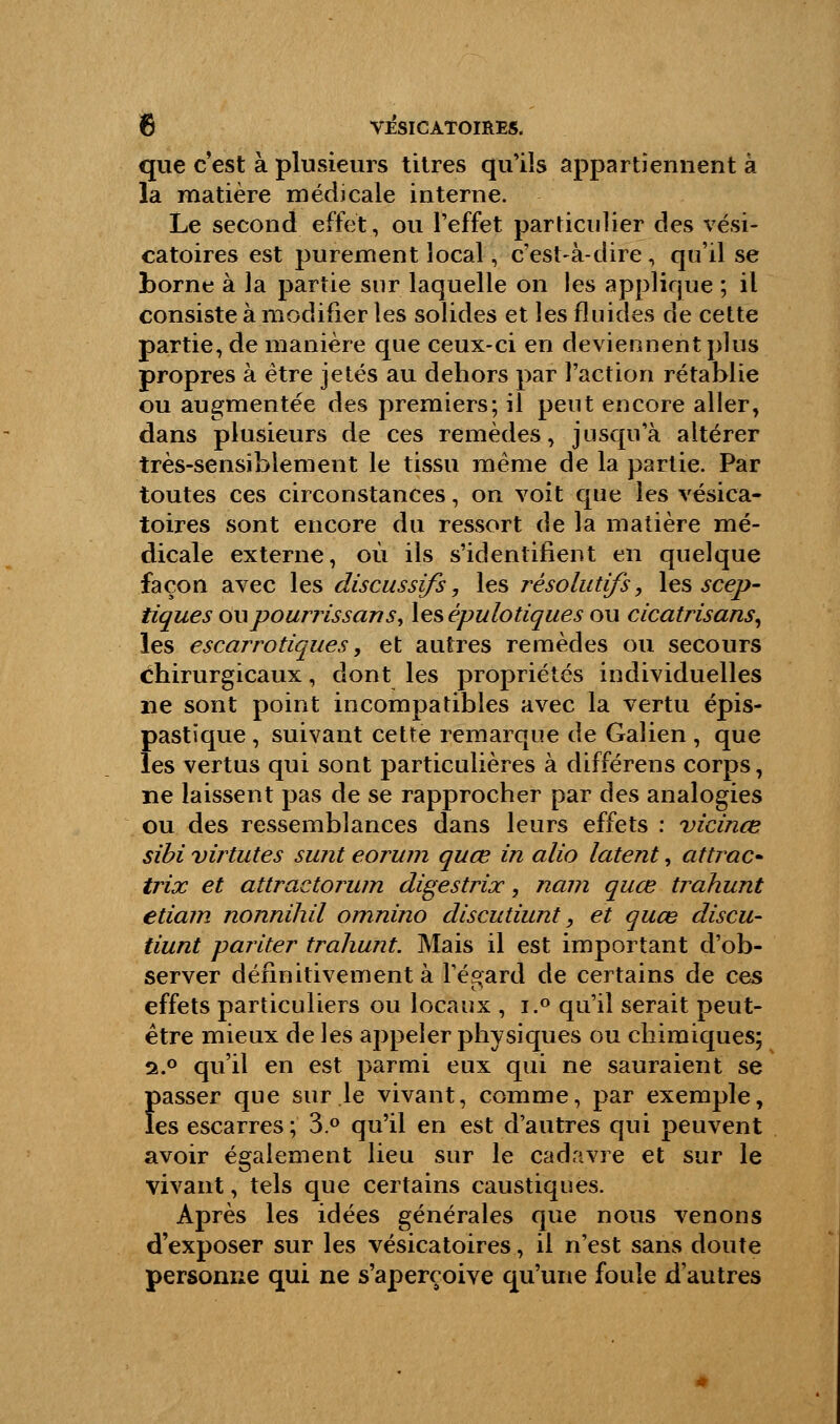 que c'est à plusieurs titres qu'ils appartiennent à la matière médicale interne. Le second effet, ou l'effet particulier des vési- catoires est purement local, c'est-à-dire, qu'il se borne à la partie sur laquelle on les applique ; il consiste à modifier les solides et les fluides de cette partie, de manière que ceux-ci en deviennent plus propres à être jetés au dehors par l'action rétablie ou augmentée des premiers; il peut encore aller, dans plusieurs de ces remèdes, jusqu'à altérer très-sensiblement le tissu même de la partie. Par toutes ces circonstances, on voit que les vésica- toires sont encore du ressort de la matière mé- dicale externe, où ils s'identifient en quelque façon avec les discussifs, les résolutifs, les scep- tiques oupourrissans, les épulotiques ou cicatrisans, les escarrotiques, et autres remèdes ou secours Chirurgicaux, dont les propriétés individuelles ne sont point incompatibles avec la vertu épis- pastïque, suivant cette remarque de Galien , que les vertus qui sont particulières à différens corps, ne laissent pas de se rapprocher par des analogies ou des ressemblances dans leurs effets : vicinœ sibi virtutes sunt eorwn quœ in alio latent, attrac- trix et attractorwn digestrix, nain quœ trahunt etiam nonnihil omnino discutiunt, et quœ discu- tiunt pariter trahunt. Mais il est important d'ob- server définitivement à l'égard de certains de ces effets particuliers ou locaux , i.° qu'il serait peut- être mieux de les appeler physiques ou chimiques; s.° qu'il en est parmi eux qui ne sauraient se passer que sur le vivant, comme, par exemple, les escarres; 3.° qu'il en est d'autres qui peuvent avoir également lieu sur le cadavre et sur le vivant, tels que certains caustiques. Après les idées générales que nous venons d'exposer sur les vésicatoires, il n'est sans doute personne qui ne s'aperçoive qu'une foule d'autres