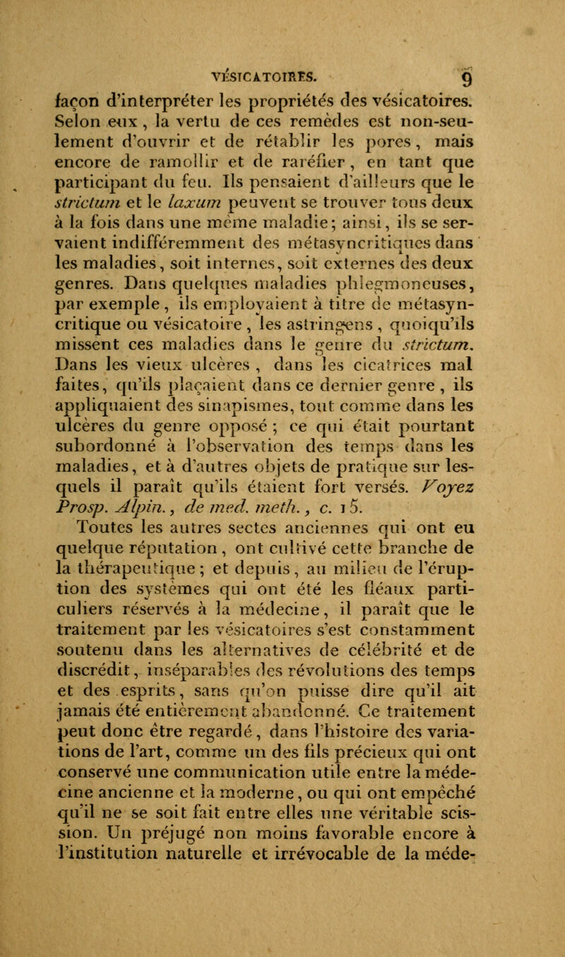 façon d'interpréter les propriétés des vésicatoires. Selon eux , la vertu de ces remèdes est non-seu- lement d'ouvrir et de rétablir les pores , mais encore de ramollir et de raréfier , en tant que participant du feu. Ils pensaient d'ailleurs que le strict um et le laxum peuvent se trouver tous deux à la fois dans une même maladie; ainsi, ils se ser- vaient indifféremment des métasy ncritiques dans les maladies, soit internes, soit externes des deux genres. Dans quelques maladies phîegmoneuses, par exemple , ils employaient à titre de métasyn- critique ou vésicatoire , les astringens , quoiqu'ils missent ces maladies dans le genre du strictum. Dans les vieux ulcères , dans les cicatrices mal faites, qu'ils plaçaient dans ce dernier genre , ils appliquaient des sinapismes, tout comme dans les ulcères du genre opposé ; ce qui était pourtant subordonné à l'observation des temps dans les maladies, et à d'autres objets de pratique sur les- quels il paraît qu'ils étaient fort versés. Voyez Prosp. Alpin., de med. meth., c. 15. Toutes les autres sectes anciennes qui ont eu quelque réputation , ont cultivé cette branche de la thérapeutique ; et depuis • au milieu de l'érup- tion des systèmes qui ont été les fléaux parti- culiers réservés à la médecine, il paraît que le traitement par les vésicatoires s'est constamment soutenu dans les alternatives de célébrité et de discrédit, inséparables des révolutions des temps et des esprits, sans qu'on puisse dire qu'il ait jamais été entièrement abandonné. Ce traitement peut donc être regardé, dans l'histoire des varia- tions de l'art, comme un des fils précieux qui ont conservé une communication utile entre la méde- cine ancienne et la moderne, ou qui ont empêché qu'il ne se soit fait entre elles une véritable scis- sion. Un préjugé non moins favorable encore à l'institution naturelle et irrévocable de la méde-