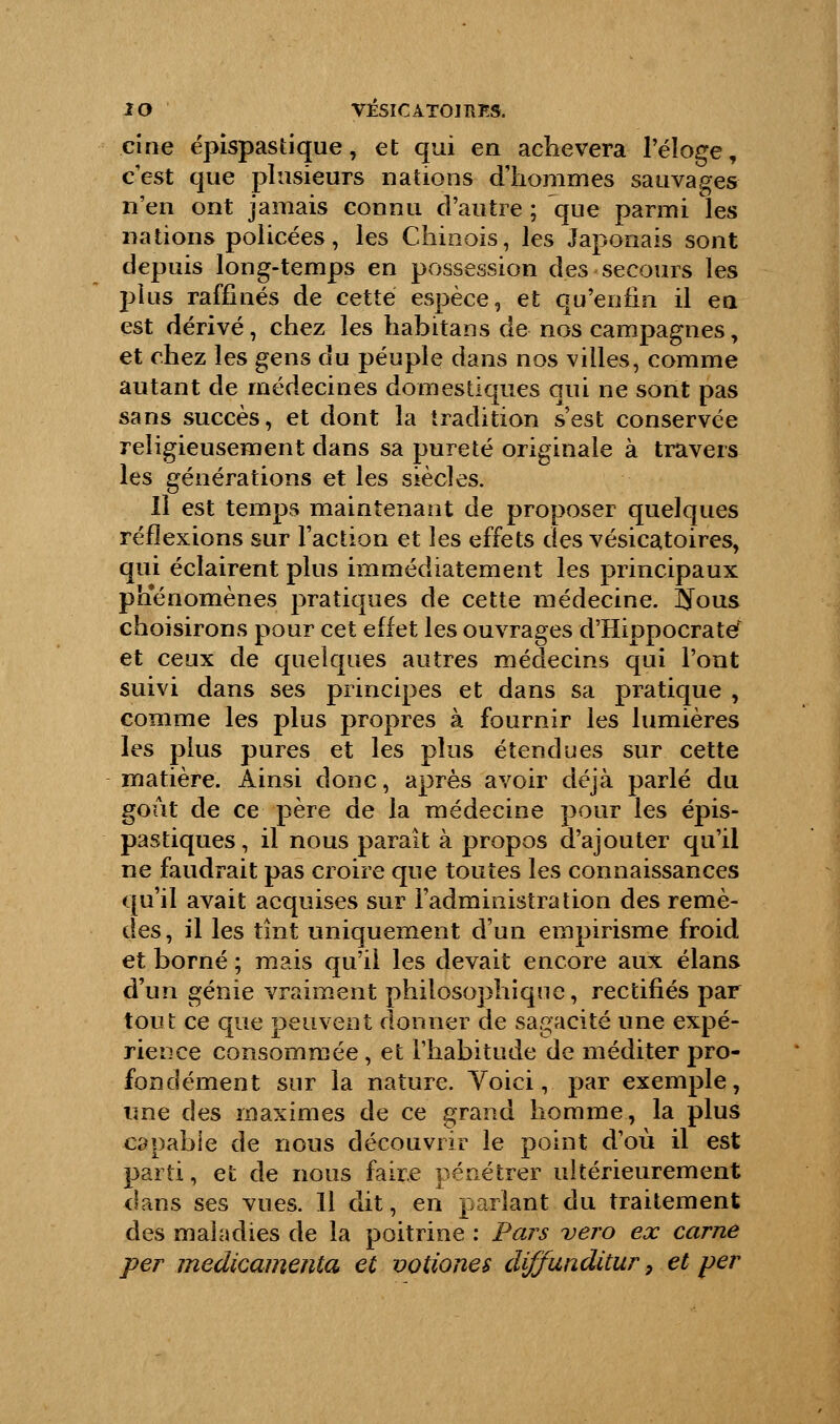 ci ne épispastique, et qui en achèvera l'éloge, c'est que plusieurs nations d'hommes sauvages n'en ont jamais connu d'autre ; que parmi les nations policées, les Chinois, les Japonais sont depuis long-temps en possession des secours les plus raffinés de cette espèce, et qu'enfin il en est dérivé, chez les habitans de nos campagnes, et chez les gens du peuple dans nos villes, comme autant de médecines domestiques qui ne sont pas sans succès, et dont la tradition s'est conservée religieusement dans sa pureté originale à travers les générations et les siècles. Il est temps maintenant de proposer quelques réflexions sur l'action et les effets des vésicatoires, qui éclairent plus immédiatement les principaux phénomènes pratiques de cette médecine. ÎJous choisirons pour cet effet les ouvrages d'Hippocrate et ceux de quelques autres médecins qui l'ont suivi dans ses principes et dans sa pratique , comme les plus propres à fournir les lumières les plus pures et les plus étendues sur cette matière. Ainsi donc, après avoir déjà parlé du goût de ce père de la médecine pour les épis- pastiques, il nous paraît à propos d'ajouter qu'il ne faudrait pas croire que toutes les connaissances qu'il avait acquises sur l'administration des remè- des, il les tint uniquement d'un empirisme froid et borné ; mais qu'il les devait encore aux élans d'un génie vraiment philosophique, rectifiés par tout ce que peuvent donner de sagacité une expé- rience consommée, et l'habitude de méditer pro- fondément sur la nature. Yoici, par exemple, une des maximes de ce grand homme, la plus capable de nous découvrir le point d'où il est parti, et de nous faire pénétrer ultérieurement dans ses vues. 11 dit, en parlant du traitement des maladies de la poitrine : Pars vero ex carne per medicamenta et votiones diffunditur 9 et per