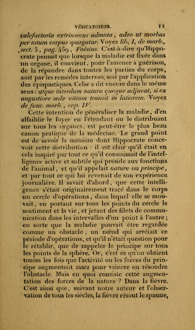 calcfactoria extrinsecus admota, adeo ut morbus per totum corpus spargatur. Voyez lib, /, de morb., .sect. 5, pag. /|5o,, Foésius. C'est-à-dire qu'Hippo- crate pensait que lorsque la maladie est fixée dans un organe, il convient, pour ramener à guérison, de la répandre dans toutes les parties du corps, soit par ies remèdes internes, soit par l'application des épispastiques. Celse a dit encore dans le même sens : aîque intérdum natura quoquè adjuvat, si ex angustiore sede viiium transit in latiorr.m. Voyez défaite, morb., cap. IF. Cette intention de généraliser la maladie, d'en affaiblir le foyer en l'étendant ou le distribuant sur tous les organes, est peut être le plus beau canon pratique de la médecine. Le grand point est de savoir la manière dont Hippocrate conce- voit cette distribution : il est clair qu'il était en cela inspiré par tout ce qu'il connaissait de l'intel- ligence active et subtile qui préside aux fonctions de l'animal, et qu'il appelait nature ou principe, et par tout ce qui lui revenait de son expérience journalière. Il savait d'abord, que cette intelli- gence s'était originairement tracé dans le corps un cercle d'opérations, dans lequel elle se mou- vait, en portant sur tous les points du cercle le sentiment et la vie, et jetant des filets de commu- nication dans les intervalles d'un point à l'autre ; en sorte que la maladie pouvait être regardée comme iin obstacle , un noeud qui arrêtait ce période d'opérations, et qu'il n'était question pour le rétablir, que de rappeler le principe sur tous les points de la sphère. Or, c'est ce qu'on obtient toutes les fois que l'activité ou les forces du prin- cipe augmentent assez pour vaincre ou résoudre l'obstacle. Mais en quoi consiste cette augmen- tation des forces de la nature ? Dans la fièvre. C'est ainsi que, suivant notre auteur et l'obser- vation de tous les siècles, la fièvre résout le spasme,