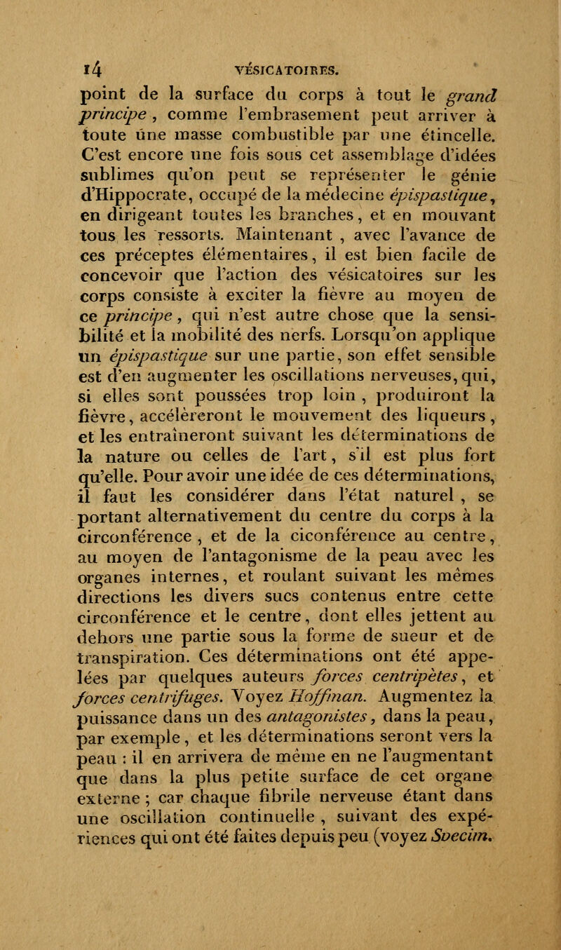 point de la surface du corps à tout îe grand principe , comme l'embrasement peut arriver à toute une masse combustible par une étincelle. C'est encore une fois sous cet assemblage d'idées sublimes qu'on peut se représenter le génie d'Hippocrate, occupé de la médecine èpispastique, en dirigeant toutes les branches, et en mouvant tous les ressorts. Maintenant , avec l'avance de ces préceptes élémentaires, il est bien facile de concevoir que l'action des vésicatoires sur les corps consiste à exciter la fièvre au moyen de ce principe, qui n'est autre chose que la sensi- bilité et la mobilité des nerfs. Lorsqu'on applique un èpispastique sur une partie, son effet sensible est d'en augmenter les oscillations nerveuses, qui, si elles sont poussées trop loin , produiront la fièvre, accéléreront le mouvement des liqueurs, et les entraîneront suivant les déterminations de la nature ou celles de Fart, s'il est plus fort qu'elle. Pour avoir une idée de ces déterminations, il faut les considérer dans l'état naturel , se portant alternativement du centre du corps à la circonférence, et de la ciconférence au centre, au moyen de l'antagonisme de la peau avec les organes internes, et roulant suivant les mêmes directions les divers sucs contenus entre cette circonférence et le centre, dont elles jettent au dehors une partie sous la forme de sueur et de transpiration. Ces déterminations ont été appe- lées par quelques auteurs forces centripètes, et forces centrifuges. Yoyez Hojfman. Augmentez la puissance dans un des antagonistes, dans la peau, par exemple, et les déterminations seront vers la peau : il en arrivera de même en ne l'augmentant que dans la plus petite surface de cet organe externe ; car chaque fibriîe nerveuse étant dans une oscillation continuelle , suivant des expé- riences qui ont été faites depuis peu (voyez Svecim.