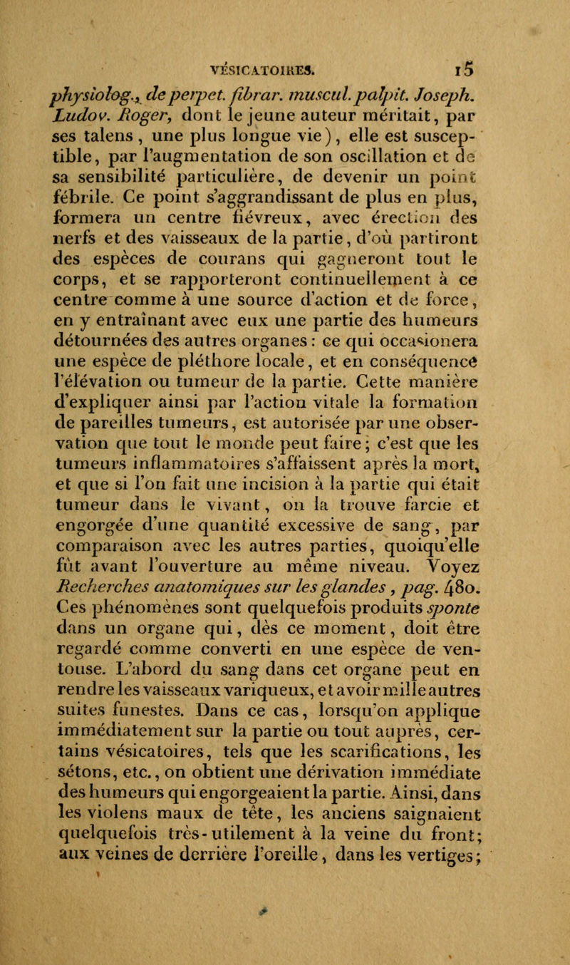 physiolog., deperpet. fibrar. muscul. palpit, Joseph. Ludov. /loger, dont le jeune auteur méritait, par ses talens , une plus longue vie), elle est suscep- tible, par l'augmentation de son oscillation et de sa sensibilité particulière, de devenir un point fébrile. Ce point s'aggrandissant de plus en plus, formera un centre fiévreux, avec érection des nerfs et des vaisseaux de la partie, d'où partiront des espèces de courans qui gagneront tout le corps, et se rapporteront continuellement à ce centre comme à une source d'action et de force, en y entraînant avec eux une partie des humeurs détournées des autres organes : ce qui occa*ionera une espèce de pléthore locale, et en conséquence l'élévation ou tumeur de la partie. Cette manière d'expliquer ainsi par l'action vitale la formation de pareilles tumeurs, est autorisée par une obser- vation que tout le monde peut faire; c'est que les tumeurs inflammatoires s'affaissent après la mort, et que si Fou fait une incision à la partie qui était tumeur dans le vivant, on la trouve farcie et engorgée d'une quantité excessive de sang , par comparaison avec les autres parties, quoiqu'elle fut avant l'ouverture au même niveau. Voyez Recherches anatomiques sur les glandes, pag. 480. Ces phénomènes sont quelquefois produits sponte dans un organe qui, dès ce moment, doit être regardé comme converti en une espèce de ven- touse. L'abord du sang dans cet organe peut en rendre les vaisseaux variqueux, e t avoir mille autres suites funestes. Dans ce cas, lorsqu'on applique immédiatement sur la partie ou tout auprès, cer- tains vésicatoires, tels que les scarifications, les sétons, etc., on obtient une dérivation immédiate des humeurs qui engorgeaient la partie. Ainsi, dans les violens maux de tête, les anciens saignaient quelquefois très-utilement à la veine du front; aux veines de derrière l'oreille, dans les vertiges ;