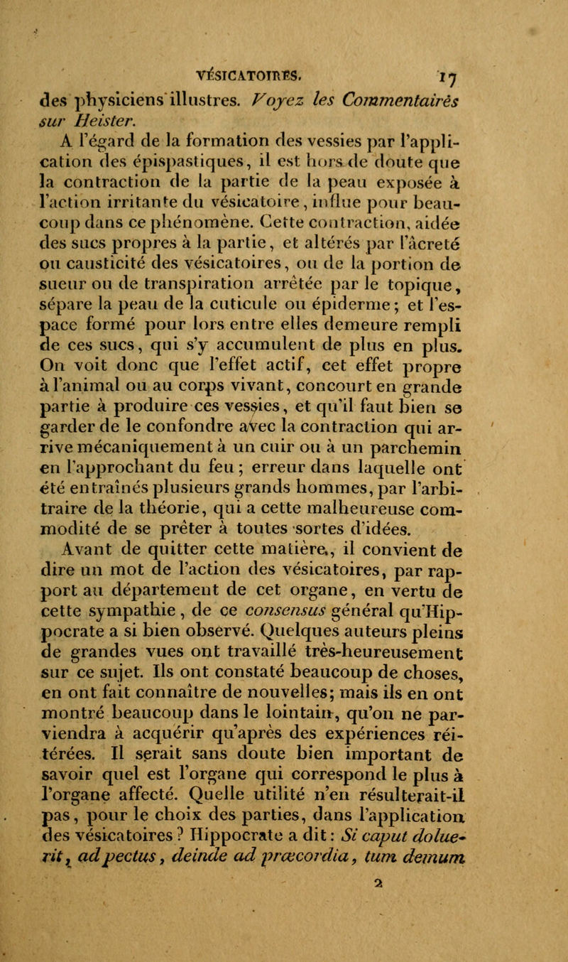 des physiciens illustres. Voyez les Commentaires sur Heister. A l'égard de Ja formation des vessies par l'appli- cation des épispastiques, il est hors de doute que la contraction de la partie de la peau exposée à l'action irritante du vésicatoire, influe pour beau- coup dans ce phénomène. Cette contraction, aidée des sucs propres à la partie, et altérés par l'âcreté ou causticité des vésicatoires, ou de la portion de sueur ou de transpiration arrêtée par le topique, sépare la peau de la cuticule ou épidémie; et l'es- pace formé pour lors entre elles demeure rempli de ces sucs, qui s'y accumulent de plus en plus. On voit donc que l'effet actif, cet effet propre à l'animal ou au corps vivant, concourt en grande partie à produire ces vessies, et qu'il faut bien se garder de le confondre avec la contraction qui ar- rive mécaniquement à un cuir ou à un parchemin en l'approchant du feu ; erreur dans laquelle ont été entraînés plusieurs grands hommes, par l'arbi- traire de la théorie, qui a cette malheureuse com- modité de se prêter à toutes sortes d'idées. Avant de quitter cette matière., il convient de dire un mot de l'action des vésicatoires, par rap- port au département de cet organe, en vertu de cette sympathie , de ce consensus général qir'Hip- pocrate a si bien observé. Quelques auteurs pleins de grandes vues ont travaillé très-heureusement sur ce sujet. Ils ont constaté beaucoup de choses, en ont fait connaître de nouvelles; mais ils en ont montré beaucoup dans le lointain, qu'on ne par- viendra à acquérir qu'après des expériences réi- térées. Il serait sans doute bien important de savoir quel est l'organe qui correspond le plus à l'organe affecté. Quelle utilité n'en résulterait-il pas, pour le choix des parties, dans l'application des vésicatoires ? Hippocrate a dit : Si caput dolue- rit, adpectus, deinde ad prœcordia, tum démuni