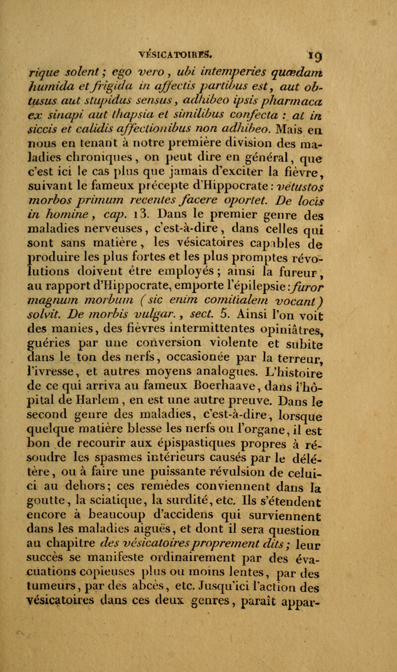 rique soient ; ego vero, ubi intempéries quœdam, humida etfrigida in qffectis part ib us est9 aut ob- tusus aut stupidus sensus, adliibeo ipsis pharmaca ex sinapi aut thapsia et sitnilibus confecta : at in, siccis et calidis affectionibus non adhibeo. Mais en nous en tenant à notre première division des ma- ladies chroniques, on peut dire en général, que c'est ici le cas plus que jamais d'exciter la fièvre, suivant le fameux précepte dHippocrate : vetustos morbos primum récentes facere oportet. De locis in homine, cap. 13. Dans le premier genre des maladies nerveuses, c'est-à-dire, dans celles qui sont sans matière, les vésicatoires capables de produire les plus fortes et les plus promptes révo- lutions doivent être employés ; ainsi la fureur, au rapport d'Hippocrate, emporte l'épilepsie \furor magnum morbum (sic enim comitialem vocanl) solvit. De morbis vulgar., sect. 5. Ainsi l'on voit des manies, des fièvres intermittentes opiniâtres, guéries par une conversion violente et subite dans le ton des nerfs, occasionée par la terreur, l'ivresse, et autres moyens analogues. L'histoire de ce qui arriva au fameux Boerhaave, dans l'hô- pital de Harlem , en est une autre preuve. Dans le second genre des maladies, c'est-à-dire, lorsque quelque matière blesse les nerfs ou l'organe, il est bon de recourir aux épispastiques propres à ré- soudre les spasmes intérieurs causés par le délé- tère , ou à faire une puissante révulsion de celui- ci au dehors; ces remèdes conviennent dans la goutte, la sciatique, la surdité,etc. Us s'étendent encore à beaucoup d'accidens qui surviennent dans les maladies aiguës, et dont il sera question au chapitre des vésicatoires proprement dits ; leur succès se manifeste ordinairement par des éva- luations copieuses plus ou moins lentes, par des tumeurs, par des abcès, etc. Jusqu'ici l'action des vésicatoires dans ces deux genres, paraît appar-