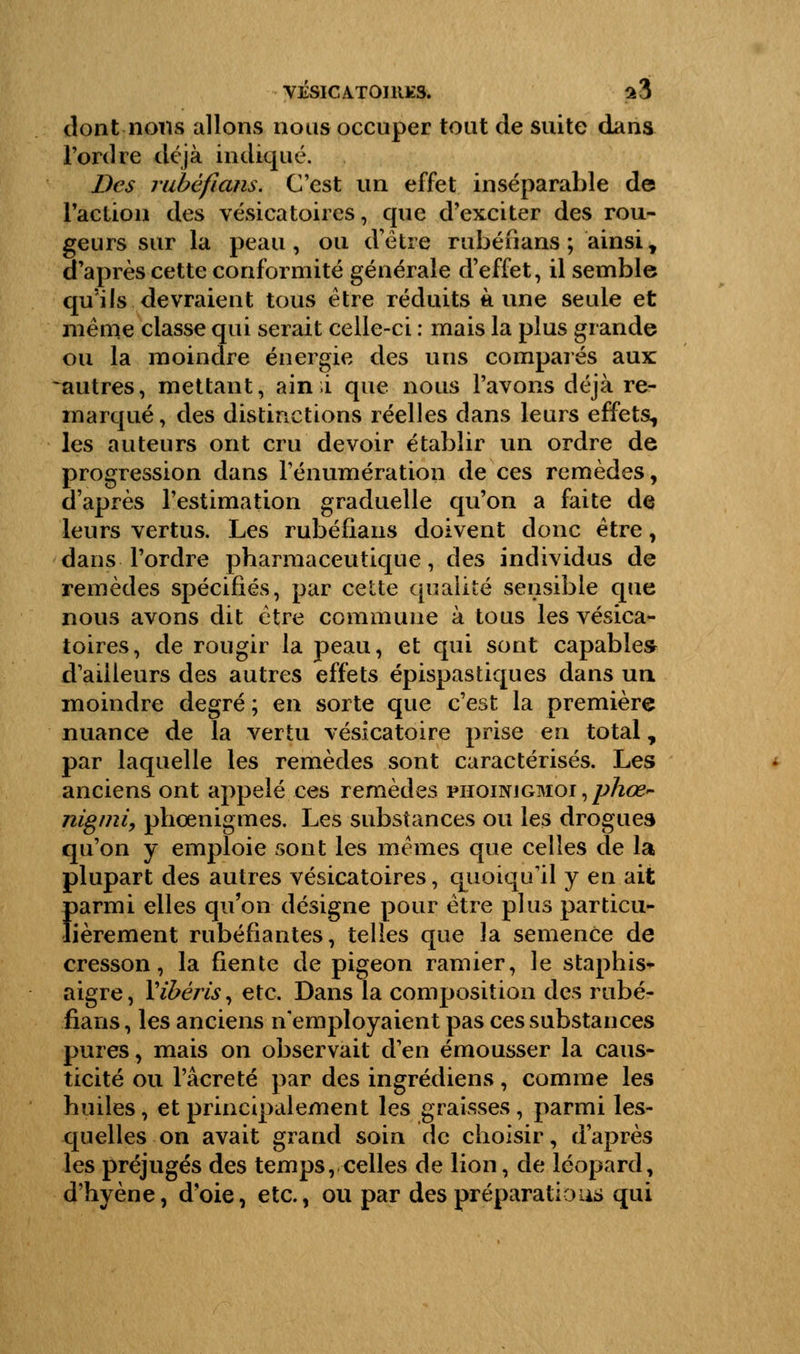 dont nous allons nous occuper tout de suite dans l'ordre déjà indiqué. Des rubèfians. C'est un effet inséparable de l'action des vésicatoires, que d'exciter des rou- geurs sur la peau, ou d'être rubèfians ; ainsi y d'après cette conformité générale d'effet, il semble qu'ils devraient tous être réduits aune seule et même classe qui serait celle-ci : mais la plus grande ou la moindre énergie des uns comparés aux -autres, mettant, ain i que nous l'avons déjà re- marqué, des distinctions réelles dans leurs effets, les auteurs ont cru devoir établir un ordre de progression dans rénumération de ces remèdes, d'après l'estimation graduelle qu'on a faite de leurs vertus. Les rubèfians doivent donc être, dans l'ordre pharmaceutique, des individus de remèdes spécifiés, par cette qualité sensible que nous avons dit être commune à tous les vésica- toires, de rougir la peau, et qui sont capables d'ailleurs des autres effets épispastiques dans un moindre degré ; en sorte que c'est la première nuance de la vertu vésicatoire prise en total, par laquelle les remèdes sont caractérisés. Les anciens ont appelé ces remèdes phoinigmoi,^>/W- nigmi, phoenigmes. Les substances ou les drogues qu'on y emploie sont les mêmes que celles de la plupart des autres vésicatoires, quoiqu'il y en ait parmi elles qu'on désigne pour être plus particu- lièrement rubéfiantes, telles que la semence de cresson, la fiente de pigeon ramier, le staphis* aigre, Yibéris, etc. Dans la composition des rubè- fians , les anciens n'employaient pas ces substances pures, mais on observait d'en émousser la caus- ticité ou l'âcreté par des ingrédiens, comme les huiles, et principalement les graisses, parmi les- quelles on avait grand soin de choisir, d'après les préjugés des temps, celles de lion, de léopard, d'hyène, d'oie, etc., ou par des préparations qui