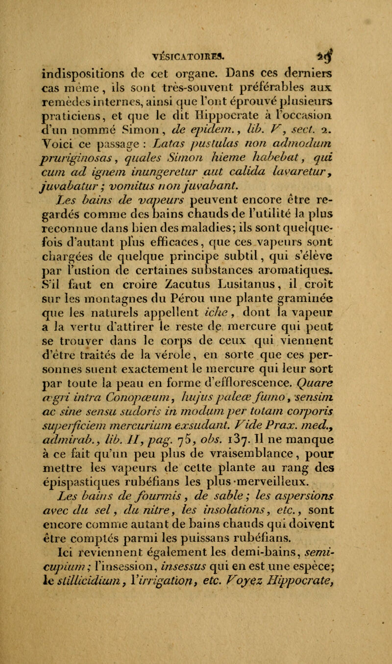 VESICAT0IRE9. £<jf indispositions de cet organe. Dans ces derniers cas même, ils sont très-souvent préférables aux remèdes internes, ainsi que l'ont éprouvé plusieurs praticiens, et que le dit Hippocrate à l'occasion d'un nommé Simon, de epidem., lib. V', sect. i. Voici ce passage : Latas pustulas non admodum pruriginosas, quales Simon hieme habebat, qui cum ad igné m inungeretur aut calida lawretur, juvabatur ; vonritus non juvabant. Les bains de vapeurs peuvent encore être re- gardés comme des bains chauds de l'utilité la plus reconnue dans bien des maladies; ils sont quelque- fois d'autant plus efficaces, que ces vapeurs sont chargées de quelque principe subtil, qui s'élève par l'ustion de certaines substances aromatiques. S'il faut en croire Zacutus Lusitanus, il croît sur les montagnes du Pérou une plante graminée que les naturels appellent iche, dont la vapeur a la vertu dattirer le reste de mercure qui peut se trouver dans le corps de ceux qui viennent d'être traités de la vérole, en sorte que ces per- sonnes suent exactement le mercure qui leur sort par toute la peau en forme d'efflorescence. Quare tvgri inîra Conopœum, hujuspaleœ fumo, sensini ac sine sensu sudoris in moduni per totam coiporis supeificiem mercurium exsudant. Vide Prax. med.9 admirab.y lib. II, pag. 75, obs. 137.11 ne manque à ce fait qu'un peu plus de vraisemblance, pour mettre les vapeurs de cette plante au rang des épispastiques rubéfians les plus-merveilleux. Les bains de fourmis , de sable ; les aspersions avec du sel, du nitre, les insolations, etc., sont encore comme autant de bains chauds qui doivent être comptés parmi les puissans rubéfians. Ici reviennent également les demi-bains, semi- cupium; l'insession, insessus qui en est une espèce; le stillicidium, Y irrigation, etc. Voyez Hippocrate,