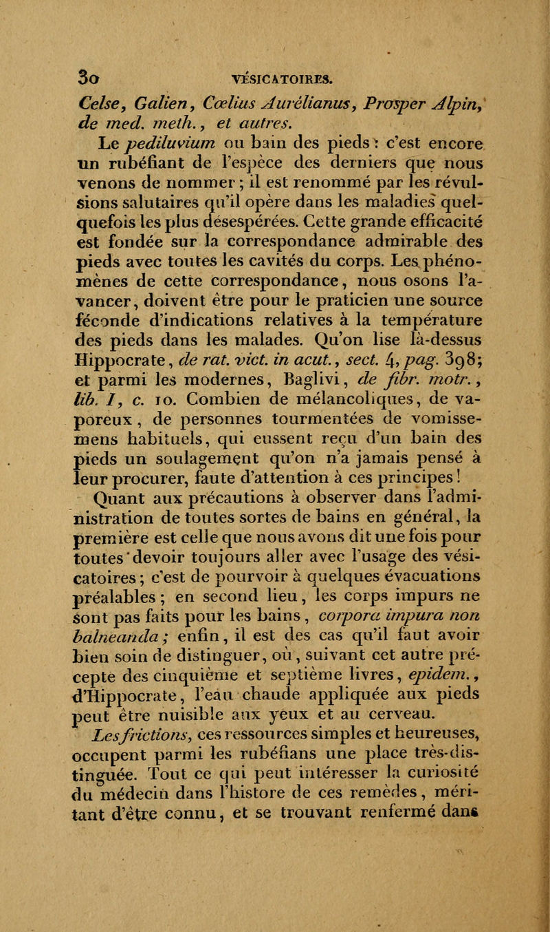 Celse, Galien, Cœlius Aurèlianus, Prosper Alpin, de med. meth., et autres. Le pediluvium ou bain des pieds \ c'est encore un rubéfiant de l'espèce des derniers que nous venons de nommer ; il est renommé par les révul- sions salutaires qu'il opère dans les maladies quel- quefois les plus désespérées. Cette grande efficacité est fondée sur la correspondance admirable des pieds avec toutes les cavités du corps. Les phéno- mènes de cette correspondance, nous osons l'a- vancer, doivent être pour le praticien une source féconde d'indications relatives à la température des pieds dans les malades. Qu'on lise là-dessus Hippocrate, de rat. vict. in acut., sect. hpag. 3o,8; et parmi les modernes, Baglivi, de fibr. motr., lib. I, c. 10. Combien de mélancoliques, de va- poreux , de personnes tourmentées de vomisse- mens habituels, qui eussent reçu d'un bain des pieds un soulagement qu'on n'a jamais pensé à leur procurer, faute d'attention à ces principes ! Quant aux précautions à observer dans l'admi- nistration de toutes sortes de bains en général, la première est celle que nous avons dit une fois pour toutes'devoir toujours aller avec l'usage des vési- catoires ; c'est de pourvoir à quelques évacuations préalables ; en second lieu, les corps impurs ne sont pas faits pour les bains, corpora impura non balneanda; enfin, il est des cas qu'il faut avoir bien soin de distinguer, où, suivant cet autre pré- cepte des cinquième et septième livres, epidem., d'Hippocrate, l'eau chaude appliquée aux pieds peut être nuisible aux yeux et au cerveau. Les frictions, ces ressources simples et heureuses, occupent parmi les rubéfians une place très-dis- tinguée. Tout ce qui peut intéresser la curiosité du médecin dans l'histore de ces remèdes, méri- tant d'être connu, et se trouvant renfermé dan&