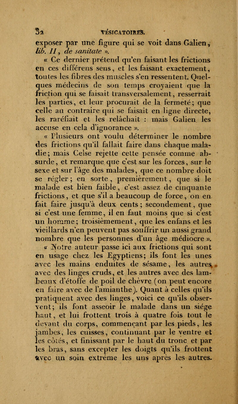 31 VÉSTCAT0ÏRE8. exposer par une figure qui se voit dans Galien, lib. II, de sanitate ». « Ce dernier prétend qu'en faisant les frictions en ces différens sens, et les faisant exactement, toutes les fibres des muscles s'en ressentent. Quel- ques médecins de son temps croyaient que la friction qui se faisait transversalement, resserrait les parties, et leur procurait de la fermeté; que celle au contraire qui se faisait en ligne directe, les raréfiait et les relâchait : mais Galien les accuse en cela d'ignorance ». « Plusieurs ont voulu déterminer le nombre des frictions qu'il fallait faire dans chaque mala- die; mais Celse rejette cette pensée comme ab- surde, et remarque que c'est sur les forces, sur le sexe et sur l'âge des malades, que ce nombre doit se régler ; en sorte , premièrement, que si le malade est bien faible, c'est assez de cinquante frictions, et que s'il a beaucoup de force, on en fait faire jusqu'à deux cents ; secondement, que si c'est une femme, il en faut moins que si c'est un homme; troisièmement, que les enfans et les vieillards n'en peuvent pas souffrir un aussi grand nombre que les personnes d'un âge médiocre ». or jNotre auteur passe ici aux frictions qui sont en usage chez les Egyptiens; ils font les unes avec les mains enduites de sésame, les autres, avec des linges cruds, et les autres avec des lam- beaux d'étoffe de poil de chèvre (on peut encore en faire avec de l'amianthe). Quant à celles qu'ils pratiquent avec des linges, voici ce qu'ils obser- vent; ils font asseoir le malade dans un siège haut, et lui frottent trois à quatre fois tout le devant du corps, commençant par les pieds, les jambes, les cuisses, continuant par le ventre et les côtés,, et finissant par le haut du tronc et par les bras, sans excepter les doigts qu'ils frottent &vec un soin extrême les uns après les autres.